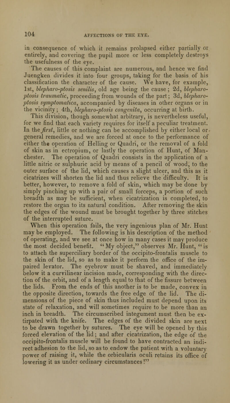 in consequence of which it remains prolapsed either partially or entirely, and covering the pupil more or less completely destroys the usefulness of the eye. The causes of this complaint are numerous, and hence we find Juengken divides it into four groups, taking for the basis of his classification the character of the cause. We have, for example, 1st, blepharo-ptosis senilis, old age being the cause ; 2d, blepharo- ptosis traumatic, proceeding from wounds of the part; 3d, blepharo- ptosis symptomatica, accompanied by diseases in other organs or in the vicinity; 4th, blepharo-ptosis congenita, occurring at birth. This division, though somewhat arbitrary, is nevertheless useful, for we find that each variety requires for itself a peculiar treatment. In the. first, little or nothing can be accomplished by either local or- general remedies, and we are forced at once to the performance of either the operation of Helling or Quadri, or the removal of a fold of skin as in ectropium, or lastly the operation of Hunt, of Man- chester. The operation of Quadri consists in the application of a little nitric or sulphuric acid by means of a pencil of wood, to the outer surface of the lid, which causes a slight ulcer, and this as it cicatrizes will shorten the lid and thus relieve the difficulty. It is better, however, to remove a fold of skin, which may be done by simply pinching up with a pair of small forceps, a portion of such breadth as may be sufficient, when cicatrization is completed, to restore the organ to its natural condition. After removing the skin the edges of the wound must be brought together by three stitches of the interrupted suture. When this operation fails, the very ingenious plan of Mr. Hunt may be employed. The following is his description of the method of operating, and we see at once how in many cases it may produce the most decided benefit. My object, observes Mr. Hunt, is to attach the superciliary border of the occipito-frontalis muscle to the skin of the lid, so as to make it perform the office of the im- paired levator. The eyebrow must be shaved, and immediately below it a curvilinear incision made, corresponding with the direc- tion of the orbit, and of a length equal to that of the fissure between the lids. From the ends of this another is to be made, convex in the opposite direction, towards the free edge of the lid. The di- mensions of the piece of skin thus included must depend upon its state of relaxation, and will sometimes require to be more than an inch in breadth. The circumscribed integument must then be ex- tirpated with the knife. The edges of the divided skin are next to be drawn together by sutures. The eye will be opened by this forced elevation of the lid; and after cicatrization, the edge of the occipito-frontalis muscle will be found to have contracted an indi- rect adhesion to the lid, so as to endow the patient with a voluntary power of raising it, while the orbicularis oculi retains its office of lowering it as under ordinary circumstances!
