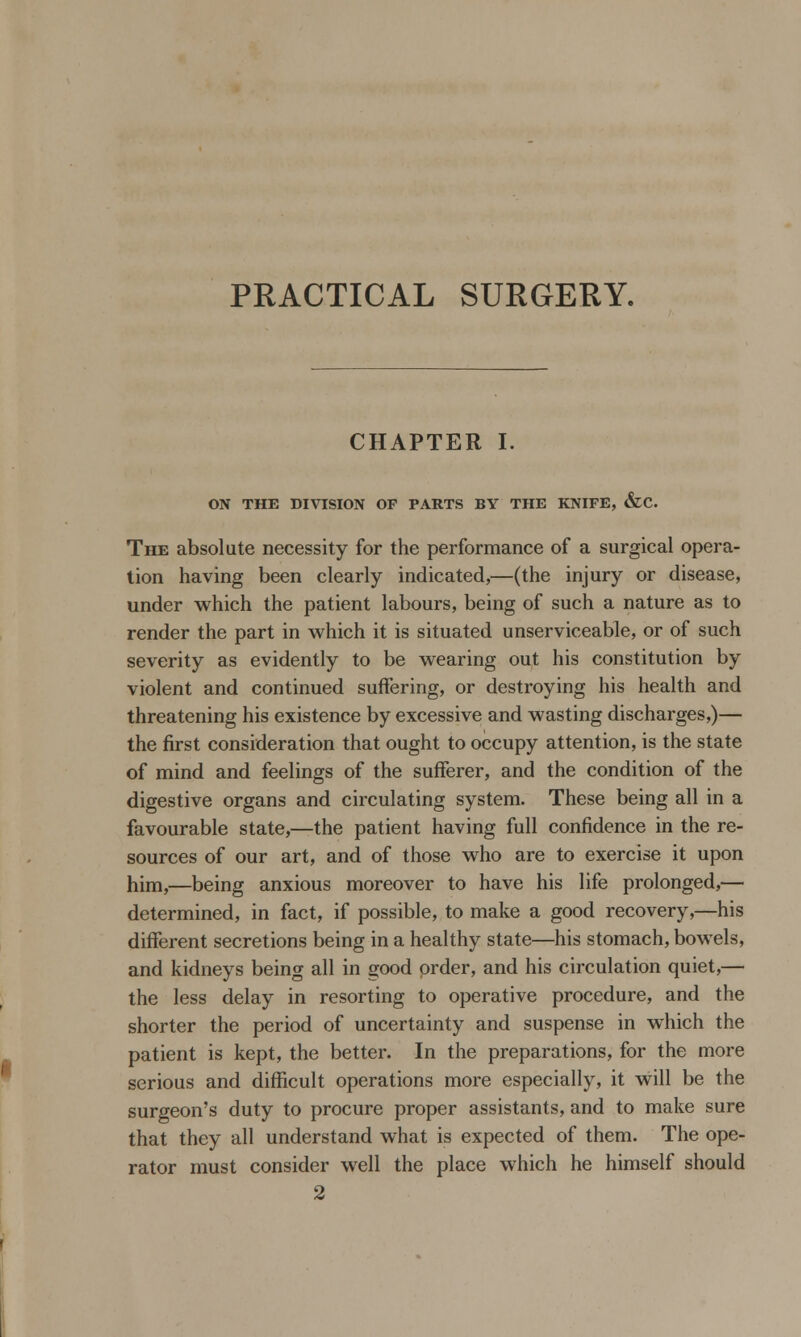 PRACTICAL SURGERY. CHAPTER I. ON THE DIVISION OF PARTS BY THE KNIFE, &C. The absolute necessity for the performance of a surgical opera- tion having been clearly indicated,—(the injury or disease, under which the patient labours, being of such a nature as to render the part in which it is situated unserviceable, or of such severity as evidently to be wearing out his constitution by violent and continued suffering, or destroying his health and threatening his existence by excessive and wasting discharges,)— the first consideration that ought to occupy attention, is the state of mind and feelings of the sufferer, and the condition of the digestive organs and circulating system. These being all in a favourable state,—the patient having full confidence in the re- sources of our art, and of those who are to exercise it upon him,—being anxious moreover to have his life prolonged,— determined, in fact, if possible, to make a good recovery,—his different secretions being in a healthy state—his stomach, bowels, and kidneys being all in good order, and his circulation quiet,— the less delay in resorting to operative procedure, and the shorter the period of uncertainty and suspense in which the patient is kept, the better. In the preparations, for the more serious and difficult operations more especially, it will be the surgeon's duty to procure proper assistants, and to make sure that they all understand what is expected of them. The ope- rator must consider well the place which he himself should 2