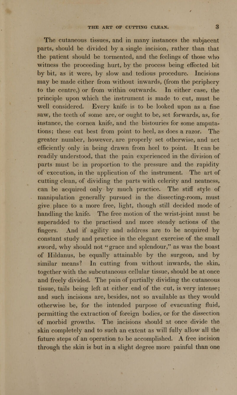 The cutaneous tissues, and in many instances the subjacent parts, should be divided by a single incision, rather than that the patient should be tormented, and the feelings of those who witness the proceeding hurt, by the process being effected bit by bit, as it were, by slow and tedious procedure. Incisions may be made either from without inwards, (from the periphery to the centre,) or from within outwards. In either case, the principle upon which the instrument is made to cut, must be well considered. Every knife is to be looked upon as a fine saw, the teeth of some are, or ought to be, set forwards, as, for instance, the cornea knife, and the bistouries for some amputa- tions; these cut best from point to heel, as does a razor. The greater number, however, are properly set otherwise, and act efficiently only in being drawn from heel to point. It can be readily understood, that the pain experienced in the division of parts must be in proportion to the pressure and the rapidity of execution, in the application of the instrument. The art of cutting clean, of dividing the parts with celerity and neatness, can be acquired only by much practice. The stiff style of manipulation generally pursued in the dissecting-room, must give place to a more free, light, though still decided mode of handling the knife. The free motion of the wrist-joint must be superadded to the practised and more steady actions of the fingers. And if agility and address are to be acquired by constant study and practice in the elegant exercise of the small sword, why should not grace and splendour, as was the boast of Hildanus, be equally attainable by the surgeon, and by similar means? In cutting from without inwards, the skin, together with the subcutaneous cellular tissue, should be at once and freely divided. The pain of partially dividing the cutaneous tissue, tails being left at either end of the cut, is very intense; and such incisions are, besides, not so available as they would otherwise be, for the intended purpose of evacuating fluid, permitting the extraction of foreign bodies, or for the dissection of morbid growths. The incisions should at once divide the skin completely and to such an extent as will fully allow all the future steps of an operation to be accomplished. A free incision through the skin is but in a slight degree more painful than one