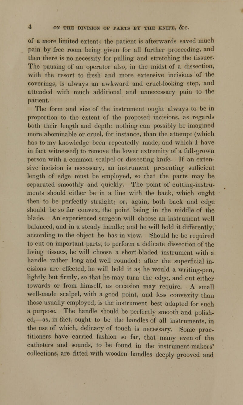 of a more limited extent; the patient is afterwards saved much pain by free room being given for all further proceeding, and then there is no necessity for pulling and stretching the tissues. The pausing of an operator also, in the midst of a dissection, with the resort to fresh and more extensive incisions of the coverings, is always an awkward and cruel-looking step, and attended with much additional and unnecessary pain to the patient. The form and size of the instrument ought always to be in proportion to the extent of the proposed incisions, as regards both their length and depth: nothing can possibly be imagined more abominable or cruel, for instance, than the attempt (which has to my knowledge been repeatedly made, and which I have in fact witnessed) to remove the lower extremity of a full-grown person with a common scalpel or dissecting knife. If an exten- sive incision is necessary, an instrument presenting sufficient length of edge must be employed, so that the parts may be separated smoothly and quickly. The point of cutting-instru- ments should either be in a line with the back, which ought then to be perfectly straight; or, again, both back and edge should be so far convex, the point being in the middle of the blade. An experienced surgeon will choose an instrument well balanced, and in a steady handle; and he will hold it differently, according to the object he has in view. Should he be required to cut on important parts, to perform a delicate dissection of the living tissues, he will choose a short-bladed instrument with a handle rather long and well rounded: after the superficial in- cisions are effected, he will hold it as he would a writing-pen, lightly but firmly, so that he may turn the edge, and cut either towards or from himself, as occasion may require. A small well-made scalpel, with a good point, and less convexity than those usually employed, is the instrument best adapted for such a purpose. The handle should be perfectly smooth and polish- ed,—as, in fact, ought to be the handles of all instruments, in the use of which, delicacy of touch is necessary. Some prac- titioners have carried fashion so far, that many even of the catheters and sounds, to be found in the instrument-makers' collections, are fitted with wooden handles deeply grooved and