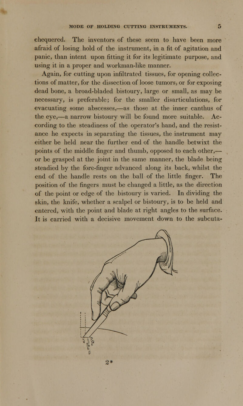 chequered. The inventors of these seem to have been more afraid of losing hold of the instrument, in a fit of agitation and panic, than intent upon fitting it for its legitimate purpose, and using it in a proper and workman-like manner. Again, for cutting upon infiltrated tissues, for opening collec- tions of matter, for the dissection of loose tumors, or for exposing dead bone, a broad-bladed bistoury, large or small, as may be necessary, is preferable; for the smaller disarticulations, for evacuating some abscesses,—as those at the inner canthus of the eye,—a narrow bistoury will be found more suitable. Ac- cording to the steadiness of the operator's hand, and the resist- ance he expects in separating the tissues, the instrument may either be held near the further end of the handle betwixt the points of the middle finger and thumb, opposed to each other,— or be grasped at the joint in the same manner, the blade being steadied by the fore-finger advanced along its back, whilst the end of the handle rests on the ball of the little finger. The position of the fingers must be changed a little, as the direction of the point or edge of the bistoury is varied. In dividing the skin, the knife, whether a scalpel or bistoury, is to be held and entered, with the point and blade at right angles to the surface. It is carried with a decisive movement down to the subcuta- 2*