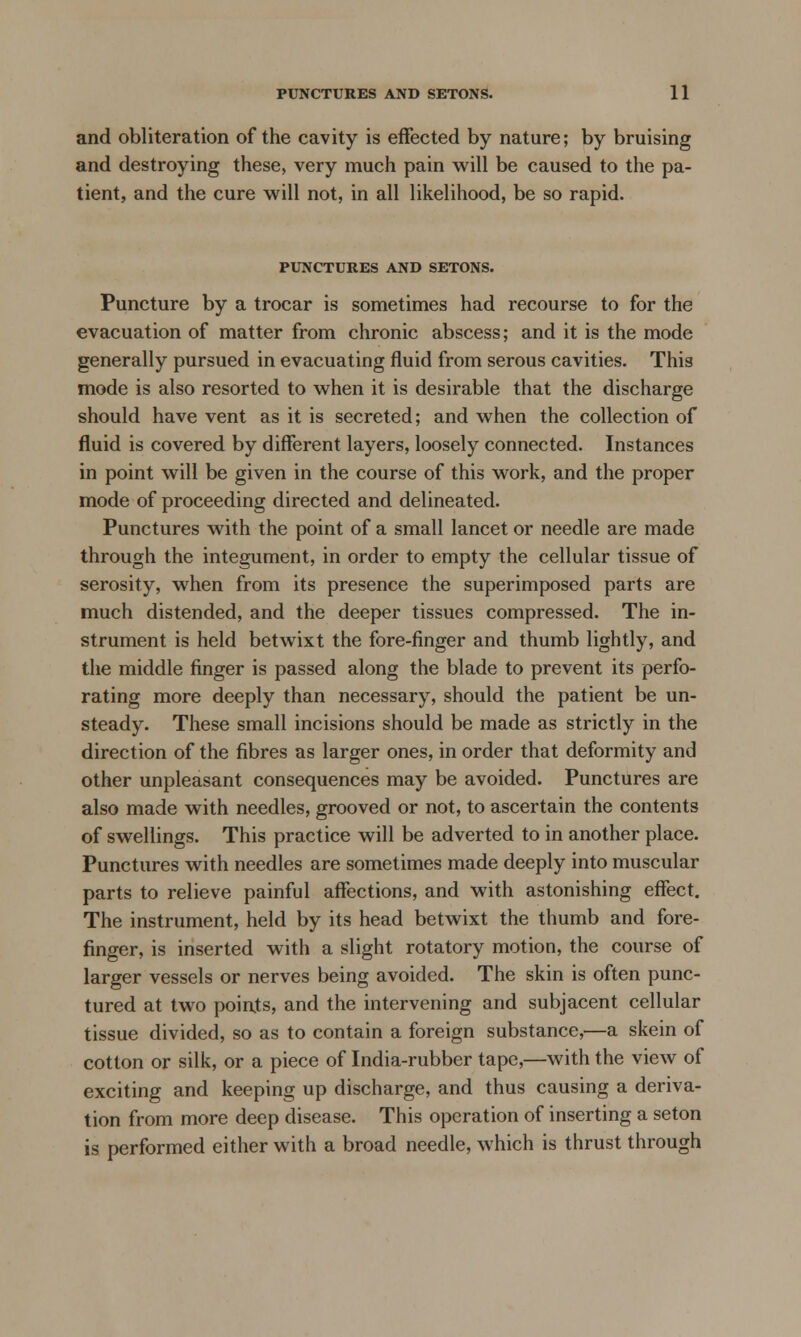 and obliteration of the cavity is effected by nature; by bruising and destroying these, very much pain will be caused to the pa- tient, and the cure will not, in all likelihood, be so rapid. PUNCTURES AND SETONS. Puncture by a trocar is sometimes had recourse to for the evacuation of matter from chronic abscess; and it is the mode generally pursued in evacuating fluid from serous cavities. This mode is also resorted to when it is desirable that the discharge should have vent as it is secreted; and when the collection of fluid is covered by different layers, loosely connected. Instances in point will be given in the course of this work, and the proper mode of proceeding directed and delineated. Punctures with the point of a small lancet or needle are made through the integument, in order to empty the cellular tissue of serosity, when from its presence the superimposed parts are much distended, and the deeper tissues compressed. The in- strument is held betwixt the fore-finger and thumb lightly, and the middle finger is passed along the blade to prevent its perfo- rating more deeply than necessary, should the patient be un- steady. These small incisions should be made as strictly in the direction of the fibres as larger ones, in order that deformity and other unpleasant consequences may be avoided. Punctures are also made with needles, grooved or not, to ascertain the contents of swellings. This practice will be adverted to in another place. Punctures with needles are sometimes made deeply into muscular parts to relieve painful affections, and with astonishing effect. The instrument, held by its head betwixt the thumb and fore- finger, is inserted with a slight rotatory motion, the course of larger vessels or nerves being avoided. The skin is often punc- tured at two points, and the intervening and subjacent cellular tissue divided, so as to contain a foreign substance,—a skein of cotton or silk, or a piece of India-rubber tape,—with the view of exciting and keeping up discharge, and thus causing a deriva- tion from more deep disease. This operation of inserting a seton is performed either with a broad needle, which is thrust through