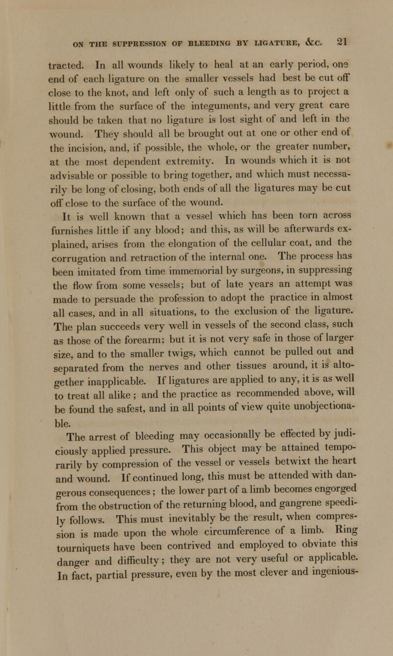 tracted. In all wounds likely to heal at an early period, one end of each ligature on the smaller vessels had best be cut off close to the knot, and left only of such a length as to project a little from the surface of the integuments, and very great care should be taken that no ligature is lost sight of and left in the wound. They should all be brought out at one or other end of the incision, and, if possible, the whole, or the greater number, at the most dependent extremity. In wounds which it is not advisable or possible to bring together, and which must necessa- rily be long of closing, both ends of all the ligatures may be cut off close to the surface of the wound. It is well known that a vessel which has been torn across furnishes little if any blood; and this, as will be afterwards ex- plained, arises from the elongation of the cellular coat, and the corrugation and retraction of the internal one. The process has been imitated from time immemorial by surgeons, in suppressing the flow from some vessels; but of late years an attempt was made to persuade the profession to adopt the practice in almost all cases, and in all situations, to the exclusion of the ligature. The plan succeeds very well in vessels of the second class, such as those of the forearm; but it is not very safe in those of larger size, and to the smaller twigs, which cannot be pulled out and separated from the nerves and other tissues around, it is alto- gether inapplicable. If ligatures are applied to any, it is as well to treat all alike ; and the practice as recommended above, will be found the safest, and in all points of view quite unobjectiona- ble. The arrest of bleeding may occasionally be effected by judi- ciously applied pressure. This object may be attained tempo- rarily by compression of the vessel or vessels betwixt the heart and wound. If continued long, this must be attended with dan- gerous consequences; the lower part of a limb becomes engorged from the obstruction of the returning blood, and gangrene speedi- ly follows. This must inevitably be the result, when compres- sion is made upon the whole circumference of a limb. Ring tourniquets have been contrived and employed to obviate this danger and difficulty; they are not very useful or applicable. In fact, partial pressure, even by the most clever and ingenious-