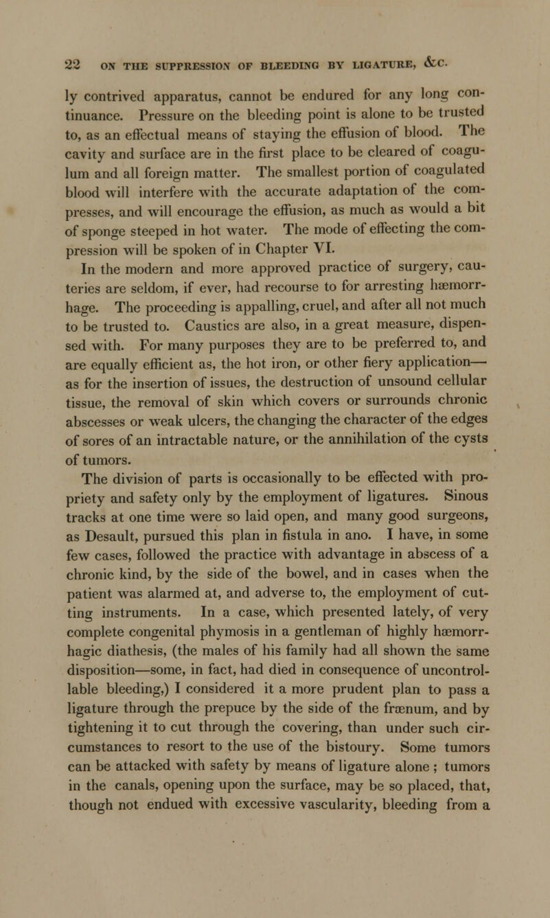 ly contrived apparatus, cannot be endured for any long con- tinuance. Pressure on the bleeding point is alone to be trusted to, as an effectual means of staying the effusion of blood. The cavity and surface are in the first place to be cleared of coagu- lum and all foreign matter. The smallest portion of coagulated blood will interfere with the accurate adaptation of the com- presses, and will encourage the effusion, as much as would a bit of sponge steeped in hot water. The mode of effecting the com- pression will be spoken of in Chapter VI. In the modern and more approved practice of surgery, cau- teries are seldom, if ever, had recourse to for arresting haemorr- hage. The proceeding is appalling, cruel, and after all not much to be trusted to. Caustics are also, in a great measure, dispen- sed with. For many purposes they are to be preferred to, and are equally efficient as, the hot iron, or other fiery application— as for the insertion of issues, the destruction of unsound cellular tissue, the removal of skin which covers or surrounds chronic abscesses or weak ulcers, the changing the character of the edges of sores of an intractable nature, or the annihilation of the cysts of tumors. The division of parts is occasionally to be effected with pro- priety and safety only by the employment of ligatures. Sinous tracks at one time were so laid open, and many good surgeons, as Desault, pursued this plan in fistula in ano. I have, in some few cases, followed the practice with advantage in abscess of a chronic kind, by the side of the bowel, and in cases when the patient was alarmed at, and adverse to, the employment of cut- ting instruments. In a case, which presented lately, of very complete congenital phymosis in a gentleman of highly haemorr- hagic diathesis, (the males of his family had all shown the same disposition—some, in fact, had died in consequence of uncontrol- lable bleeding,) I considered it a more prudent plan to pass a ligature through the prepuce by the side of the froenum, and by tightening it to cut through the covering, than under such cir- cumstances to resort to the use of the bistoury. Some tumors can be attacked with safety by means of ligature alone ; tumors in the canals, opening upon the surface, may be so placed, that, though not endued with excessive vascularity, bleeding from a