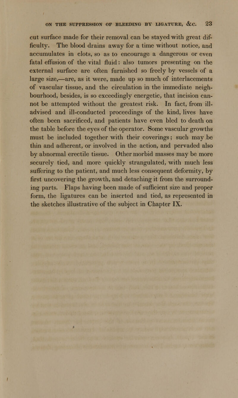 cut surface made for their removal can be stayed with great dif- ficulty. The blood drains away for a time without notice, and accumulates in clots, so as to encourage a dangerous or even fatal effusion of the vital fluid: also tumors presenting on the external surface are often furnished so freely by vessels of a large size,—are, as it were, made up so much of interlacements of vascular tissue, and the circulation in the immediate neigh- bourhood, besides, is so exceedingly energetic, that incision can- not be attempted without the greatest risk. In fact, from ill- advised and ill-conducted proceedings of the kind, lives have often been sacrificed, and patients have even bled to death on the table before the eyes of the operator. Some vascular growths must be included together with their coverings; such may be thin and adherent, or involved in the action, and pervaded also by abnormal erectile tissue. Other morbid masses may be more securely tied, and more quickly strangulated, with much less suffering to the patient, and much less consequent deformity, by first uncovering the growth, and detaching it from the surround- ing parts. Flaps having been made of sufficient size and proper form, the ligatures can be inserted and tied, as represented in the sketches illustrative of the subject in Chapter IX.