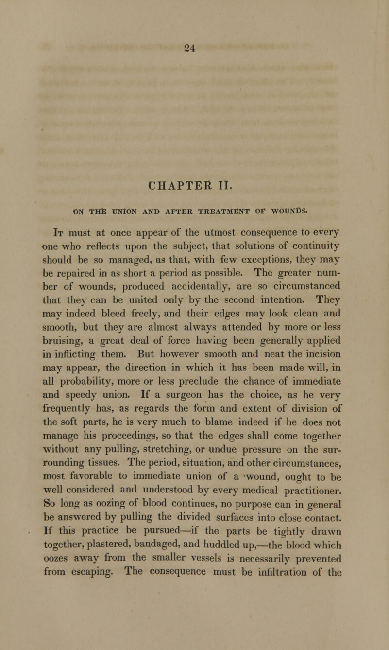 CHAPTER II. ON THE UNION AND AFTER TREATMENT OF WOUNDS. It must at once appear of the utmost consequence to every one who reflects upon the subject, that solutions of continuity should be so managed, as that, with few exceptions, they may be repaired in as short a period as possible. The greater num- ber of wounds, produced accidentally, are so circumstanced that they can be united only by the second intention. They may indeed bleed freely, and their edges may look clean and smooth, but they are almost always attended by more or less bruising, a great deal of force having been generally applied in inflicting them. But however smooth and neat the incision may appear, the direction in which it has been made will, in all probability, more or less preclude the chance of immediate and speedy union. If a surgeon has the choice, as he very frequently has, as regards the form and extent of division of the soft parts, he is very much to blame indeed if he does not manage his proceedings, so that the edges shall come together without any pulling, stretching, or undue pressure on the sur- rounding tissues. The period, situation, and other circumstances, most favorable to immediate union of a wound, ought to be well considered and understood by every medical practitioner. So long as oozing of blood continues, no purpose can in general be answered by pulling the divided surfaces into close contact. If this practice be pursued—if the parts be tightly drawn together, plastered, bandaged, and huddled up,—the blood which oozes away from the smaller vessels is necessarily prevented from escaping. The consequence must be infiltration of the