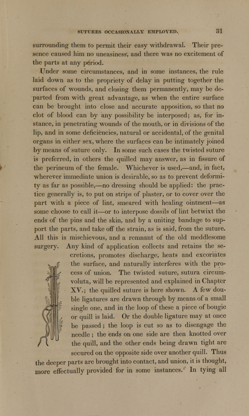 surrounding them to permit their easy withdrawal. Their pre- sence caused him no uneasiness1, and there was no excitement of the parts at any period. Under some circumstances, and in some instances, the rule laid down as to the propriety of delay in putting together the surfaces of wounds, and closing them permanently, may be de- parted from with great advantage, as when the entire surface can be brought into close and accurate apposition, so that no clot of blood can by any possibility be interposed; as, for in- stance, in penetrating wounds of the mouth, or in divisions of the lip, and in some deficiencies, natural or accidental, of the genital organs in either sex, where the surfaces can be intimately joined by means of suture only. In some such cases the twisted suture is preferred, in others the quilled may answer, as in fissure of the perineum of the female. Whichever is used,—and, in fact, wherever immediate union is desirable, so as to prevent deformi- ty as far as possible,—no dressing should be applied: the prac- tice generally is, to put on strips of plaster, or to cover over the part with a piece of lint, smeared with healing ointment—'as some choose to call it—or to interpose dossils of lint betwixt the ends of the pins and the skin, and by a uniting bandage to sup- port the parts, and take off the strain, as is said, from the suture. All this is mischievous, and a remnant of the old meddlesome surgery. Any kind of application collects and retains the se- cretions, promotes discharge, heats and excoriates the surface, and naturally interferes with the pro- cess of union. The twisted suture, sutura circum- voluta, will be represented and explained in Chapter XV.; the quilled suture is here shown. A few dou- ble ligatures are drawn through by means of a small single one, and in the loop of these a piece of bougie or quill is laid. Or the double ligature may at once be passed; the loop is cut so as to disengage the needle ; the ends on one side are then knotted over the quill, and the other ends being drawn tight are secured on the opposite side over another quill. Thus the deeper parts are brought into contact, and union, it is thought, more effectually provided for in some instances. In tying all