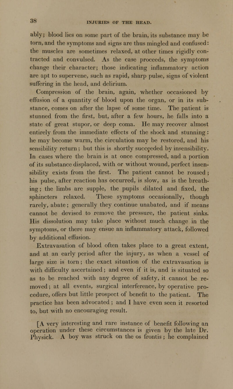 INJURIES OF THE HEAD. ably; blood lies on some part of the brain, its substance may be torn, and the symptoms and signs are thus mingled and confused: the muscles are sometimes relaxed, at other times rigidly con- tracted and convulsed. As the case proceeds, the symptoms change their character; those indicating inflammatory action are apt to supervene, such as rapid, sharp pulse, signs of violent suffering in the head, and delirium. Compression of the brain, again, whether occasioned by effusion of a quantity of blood upon the organ, or in its sub- stance, comes on after the lapse of some time. The patient is stunned from the first, but, after a few hours, he falls into a state of great stupor, or deep coma. He may recover almost entirely from the immediate effects of the shock and stunning: he may become warm, the circulation may be restored, and his sensibility return ; but this is shortly succeeded by insensibility. In cases where the brain is at once compressed, and a portion of its substance displaced, with or without wound, perfect insen- sibility exists from the first. The patient cannot be roused ; his pulse, after reaction has occurred, is slow, as is the breath- ing; the limbs are supple, the pupils dilated and fixed, the sphincters relaxed. These symptoms occasionally, though rarely, abate; generally they continue unabated, and if means cannot be devised to remove the pressure, the patient sinks. His dissolution may take place without much change in the symptoms, or there may ensue an inflammatory attack, followed by additional effusion. Extravasation of blood often takes place to a great extent, and at an early period after the injury, as when a vessel of large size is torn; the exact situation of the extravasation is with difficulty ascertained; and even if it is, and is situated so as to be reached with any degree of safety, it cannot be re- moved ; at all events, surgical interference, by operative pro- cedure, offers but little prospect of benefit to the patient. The practice has been advocated ; and I have even seen it resorted to, but with no encouraging result. [A very interesting and rare instance of benefit following an operation under these circumstances is given by the late Dr. Physick. A boy was struck on the os frontis ; he complained