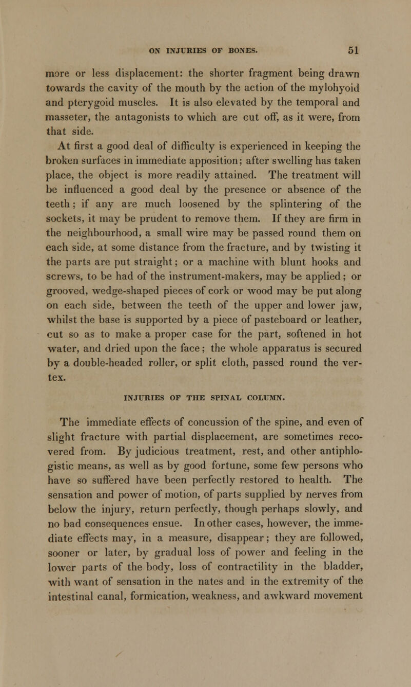 more or less displacement: the shorter fragment being drawn towards the cavity of the mouth by the action of the mylohyoid and pterygoid muscles. It is also elevated by the temporal and masseter, the antagonists to which are cut off, as it were, from that side. At first a good deal of difficulty is experienced in keeping the broken surfaces in immediate apposition; after swelling has taken place, the object is more readily attained. The treatment will be influenced a good deal by the presence or absence of the teeth; if any are much loosened by the splintering of the sockets, it may be prudent to remove them. If they are firm in the neighbourhood, a small wire may be passed round them on each side, at some distance from the fracture, and by twisting it the parts are put straight; or a machine with blunt hooks and screws, to be had of the instrument-makers, may be applied; or grooved, wedge-shaped pieces of cork or wood may be put along on each side, between the teeth of the upper and lower jaw, whilst the base is supported by a piece of pasteboard or leather, cut so as to make a proper case for the part, softened in hot water, and dried upon the face; the whole apparatus is secured by a double-headed roller, or split cloth, passed round the ver- tex. INJURIES OF THE SPINAL COLUMN. The immediate effects of concussion of the spine, and even of slight fracture with partial displacement, are sometimes reco- vered from. By judicious treatment, rest, and other antiphlo- gistic means, as well as by good fortune, some few persons who have so suffered have been perfectly restored to health. The sensation and power of motion, of parts supplied by nerves from below the injury, return perfectly, though perhaps slowly, and no bad consequences ensue. In other cases, however, the imme- diate effects may, in a measure, disappear; they are followed, sooner or later, by gradual loss of power and feeling in the lower parts of the body, loss of contractility in the bladder, with want of sensation in the nates and in the extremity of the intestinal canal, formication, weakness, and awkward movement