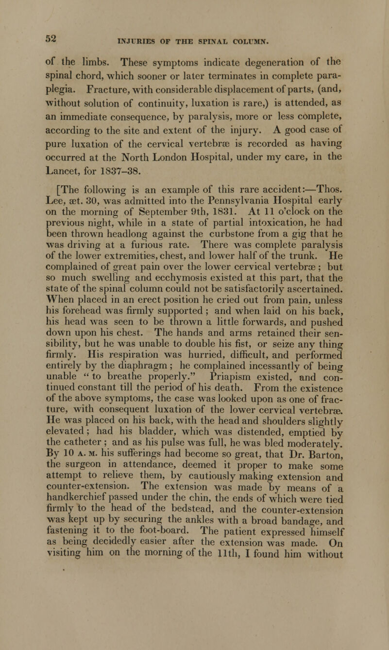 INJURIES OF THE SPINAL COLUMN. of the limbs. These symptoms indicate degeneration of the spinal chord, which sooner or later terminates in complete para- plegia. Fracture, with considerable displacement of parts, (and, without solution of continuity, luxation is rare,) is attended, as an immediate consequence, by paralysis, more or less complete, according to the site and extent of the injury. A good case of pure luxation of the cervical vertebra? is recorded as having occurred at the North London Hospital, under my care, in the Lancet, for 1837-38. [The following is an example of this rare accident:—Thos. Lee, aet. 30, was admitted into the Pennsylvania Hospital early on the morning of September 9th, 1831. At 11 o'clock on the previous night, while in a state of partial intoxication, he had been thrown headlong against the curbstone from a gig that he was driving at a furious rate. There was complete paralysis of the lower extremities, chest, and lower half of the trunk. He complained of great pain over the lower cervical vertebra?; but so much swelling and ecchymosis existed at this part, that the state of the spinal column could not be satisfactorily ascertained. When placed in an erect position he cried out from pain, unless his forehead was firmly supported ; and when laid on his back, his head was seen to be thrown a little forwards, and pushed down upon his chest. The hands and arms retained their sen- sibility, but he was unable to double his fist, or seize any thing firmly. His respiration was hurried, difficult, and performed entirely by the diaphragm; he complained incessantly of being unable  to breathe properly. Priapism existed, and con- tinued constant till the period of his death. From the existence of the above symptoms, the case was looked upon as one of frac- ture, with consequent luxation of the lower cervical vertebra?. He was placed on his back, with the head and shoulders slightly elevated; had his bladder, which was distended, emptied by the catheter ; and as his pulse was full, he was bled moderately. By 10 a. m. his sufferings had become so great, that Dr. Barton, the surgeon in attendance, deemed it proper to make some attempt to relieve them, by cautiously making extension and counter-extension. The extension was made by means of a handkerchief passed under the chin, the ends of which were tied firmly to the head of the bedstead, and the counter-extension was kept up by securing the ankles with a broad bandage, and fastening it to the foot-board. The patient expressed himself as being decidedly easier after the extension was made. On visiting him on the morning of the 11th, I found him without