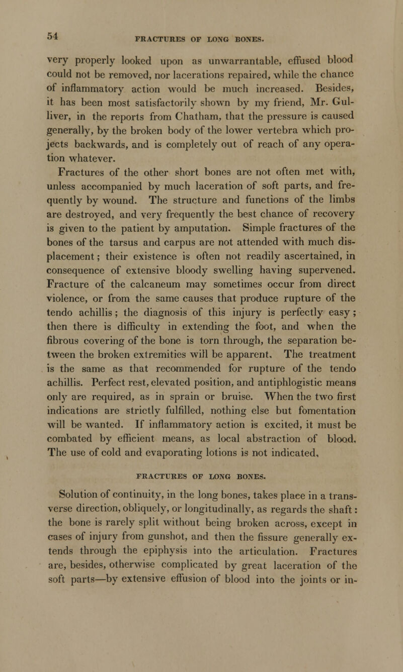 FRACTURES OF LONG BONES. very properly looked upon as unwarrantable, effused blood could not be removed, nor lacerations repaired, while the chance of inflammatory action would be much increased. Besides, it has been most satisfactorily shown by my friend, Mr. Gul- liver, in the reports from Chatham, that the pressure is caused generally, by the broken body of the lower vertebra which pro- jects backwards, and is completely out of reach of any opera- tion whatever. Fractures of the other short bones are not often met with, unless accompanied by much laceration of soft parts, and fre- quently by wound. The structure and functions of the limbs are destroyed, and very frequently the best chance of recovery is given to the patient by amputation. Simple fractures of the bones of the tarsus and carpus are not attended with much dis- placement ; their existence is often not readily ascertained, in consequence of extensive bloody swelling having supervened. Fracture of the calcaneum may sometimes occur from direct violence, or from the same causes that produce rupture of the tendo achillis; the diagnosis of this injury is perfectly easy; then there is difficulty in extending the foot, and when the fibrous covering of the bone is torn through, the separation be- tween the broken extremities will be apparent. The treatment is the same as that recommended for rupture of the tendo achillis. Perfect rest, elevated position, and antiphlogistic means only are required, as in sprain or bruise. When the two first indications are strictly fulfilled, nothing else but fomentation will be wanted. If inflammatory action is excited, it must be combated by efficient means, as local abstraction of blood. The use of cold and evaporating lotions is not indicated. FRACTURES OF LONG BONES. Solution of continuity, in the long bones, takes place in a trans- verse direction, obliquely, or longitudinally, as regards the shaft: the bone is rarely split without being broken across, except in cases of injury from gunshot, and then the fissure generally ex- tends through the epiphysis into the articulation. Fractures are, besides, otherwise complicated by great laceration of the soft parts—by extensive effusion of blood into the joints or in-