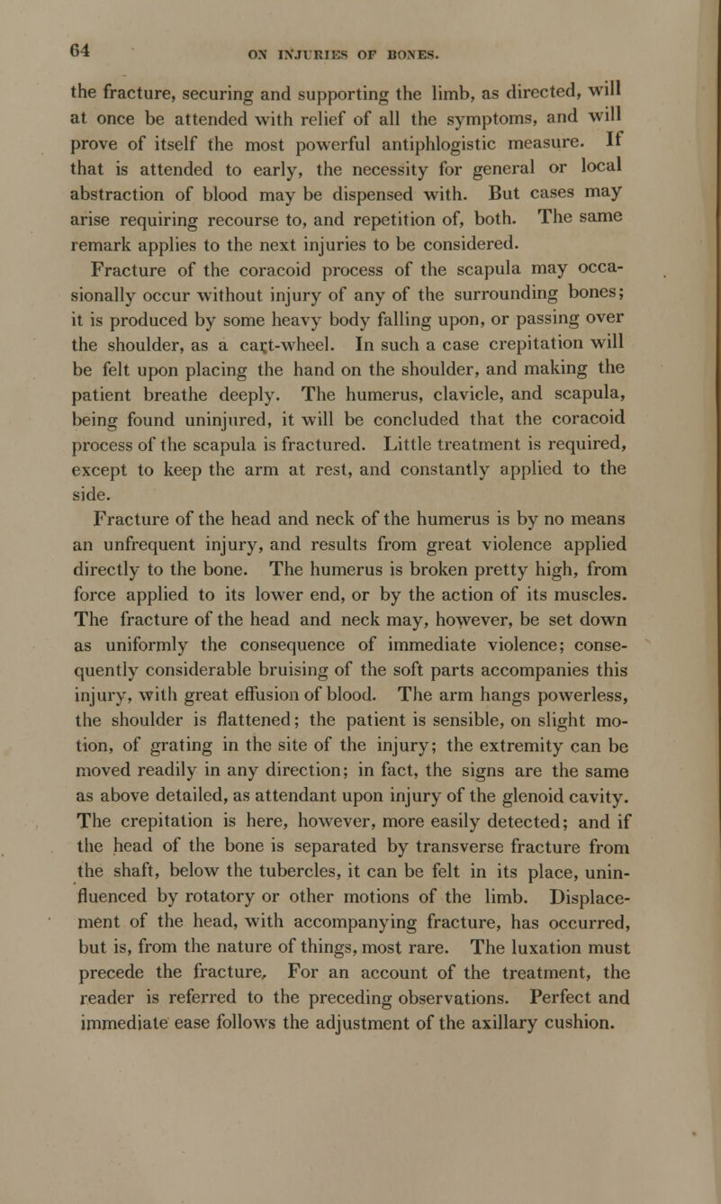 the fracture, securing and supporting the limb, as directed, will at once be attended with relief of all the symptoms, and will prove of itself the most powerful antiphlogistic measure. If that is attended to early, the necessity for general or local abstraction of blood may be dispensed with. But cases may arise requiring recourse to, and repetition of, both. The same remark applies to the next injuries to be considered. Fracture of the coracoid process of the scapula may occa- sionally occur without injury of any of the surrounding bones; it is produced by some heavy body falling upon, or passing over the shoulder, as a car,t-wheel. In such a case crepitation will be felt upon placing the hand on the shoulder, and making the patient breathe deeply. The humerus, clavicle, and scapula, being found uninjured, it will be concluded that the coracoid process of the scapula is fractured. Little treatment is required, except to keep the arm at rest, and constantly applied to the side. Fracture of the head and neck of the humerus is by no means an unfrequent injury, and results from great violence applied directly to the bone. The humerus is broken pretty high, from force applied to its lower end, or by the action of its muscles. The fracture of the head and neck may, however, be set down as uniformly the consequence of immediate violence; conse- quently considerable bruising of the soft parts accompanies this injury, with great effusion of blood. The arm hangs powerless, the shoulder is flattened; the patient is sensible, on slight mo- tion, of grating in the site of the injury; the extremity can be moved readily in any direction; in fact, the signs are the same as above detailed, as attendant upon injury of the glenoid cavity. The crepitation is here, however, more easily detected; and if the head of the bone is separated by transverse fracture from the shaft, below the tubercles, it can be felt in its place, unin- fluenced by rotatory or other motions of the limb. Displace- ment of the head, with accompanying fracture, has occurred, but is, from the nature of things, most rare. The luxation must precede the fracture, For an account of the treatment, the reader is referred to the preceding observations. Perfect and immediate ease follows the adjustment of the axillary cushion.