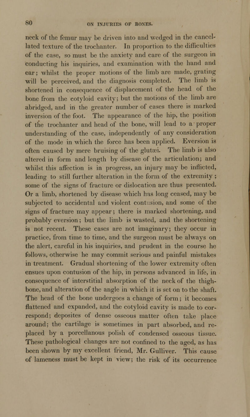 neck of the femur may be driven into and wedged in the cancel- lated texture of the trochanter. In proportion to the difficulties of the case, so must be the anxiety and care of the surgeon in conducting his inquiries, and examination with the hand and ear; whilst the proper motions of the limb are made, grating will be perceived, and the diagnosis completed. The limb is shortened in consequence of displacement of the head of the bone from the cotyloid cavity; but the motions of the limb are abridged, and in the greater number of cases there is marked inversion of the foot. The appearance of the hip, the position of the trochanter and head of the bone, will lead to a proper understanding of the case, independently of any consideration of the mode in which the force has been applied. Eversion is often caused by mere bruising of the glutsei. The limb is also altered in form and length by disease of the articulation; and whilst this affection is in progress, an injury may be inflicted, leading to still further alteration in the form of the extremity ; some of the signs of fracture or dislocation are thus presented. Or a limb, shortened by disease which has long ceased, may be subjected to accidental and violent contusion, and some of the signs of fracture may appear; there is marked shortening, and probably eversion; but the limb is wasted, and the shortening is not recent. These cases are not imaginary; they occur in practice, from time to time, and the surgeon must be always on the alert, careful in his inquiries, and prudent in the course he follows, otherwise he may commit serious and painful mistakes in treatment. Gradual shortening of the lower extremity often ensues upon contusion of the hip, in persons advanced in life, in consequence of interstitial absorption of the neck of the thigh- bone, and alteration of the angle in which it is set on to the shaft. The head of the bone undergoes a change of form; it becomes flattened and expanded, and the cotyloid cavity is made to cor- respond; deposites of dense osseous matter often take place around; the cartilage is sometimes in part absorbed, and re- placed by a porcellanous polish of condensed osseous tissue. These pathological changes are not confined to the aged, as has been shown by my excellent friend, Mr. Gulliver. This cause of lameness must be kept in view; the risk of its occurrence