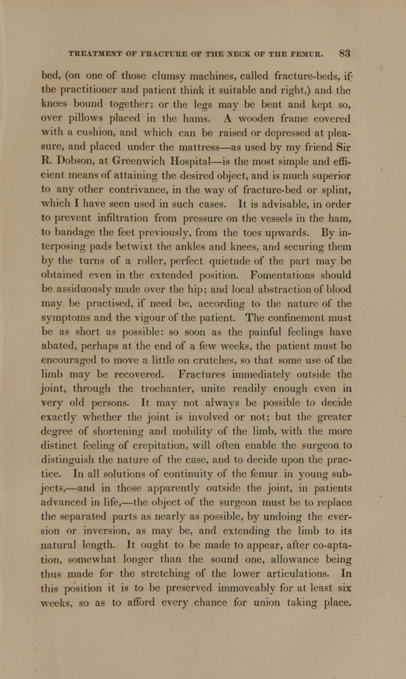 bed, (on one of those clumsy machines, called fracture-beds, if the practitioner and patient think it suitable and right,) and the knees bound together; or the legs may be bent and kept so, over pillows placed in the hams. A wooden frame covered with a cushion, and which can be raised or depressed at plea- sure, and placed under the mattress—as used by my friend Sir R. Dobson, at Greenwich Hospital—is the most simple and effi- cient means of attaining the desired object, and is much superior to any other contrivance, in the way of fracture-bed or splint, which I have seen used in such cases. It is advisable, in order to prevent infiltration from pressure on the vessels in the ham, to bandage the feet previously, from the toes upwards. By in- terposing pads betwixt the ankles and knees, and securing them by the turns of a roller, perfect quietude of the part may be obtained even in the extended position. Fomentations should be assiduously made over the hip; and local abstraction of blood may be practised, if need be, according to the nature of the symptoms and the vigour of the patient. The confinement must be as short as possible: so soon as the painful feelings have abated, perhaps at the end of a few weeks, the patient must be encouraged to move a little on crutches, so that some use of the limb may be recovered. Fractures immediately outside the joint, through the trochanter, unite readily enough even in very old persons. It may not always be possible to decide exactly whether the joint is involved or not; but the greater degree of shortening and mobility of the limb, with the more distinct feeling of crepitation, will often enable the surgeon to distinguish the nature of the case, and to decide upon the prac- tice. In all solutions of continuity of the femur in young sub- jects,—and in those apparently outside the joint, in patients advanced in life,—the object of the surgeon must be to replace the separated parts as nearly as possible, by undoing the ever- sion or inversion, as may be, and extending the limb to its natural length. It ought to be made to appear, after coapta- tion, somewhat longer than the sound one, allowance being thus made for the stretching of the lower articulations. In this position it is to be preserved immoveably for at least six weeks, so as to afford every chance for union taking place.