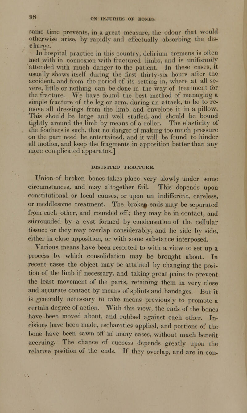 ON INJURIES OF BONES. same time prevents, in a great measure, the odour that would otherwise arise, by rapidly and efl'eetually absorbing the dis- c harge. In hospital practice in this country, delirium tremens is often met with in connexion with fractured limbs, and is uniformity attended with much danger to the patient. In these cases, it usually shows itself during the first thirty-six hours after the accident, and from the period of its setting in, where at all se- vere, little or nothing can be done in the way of treatment for the fracture. We have found the best method of managing a simple fracture of the leg or arm, during an attack, to be to re- move all dressings from the limb, and envelope it in a pillow. This should be large and well stuffed, and should be bound tightly around the limb by means of a roller. The elasticity of the feathers is such, that no danger of making too much pressure on the part need be entertained, and it will be found to hinder all motion, and keep the fragments in apposition better than any more complicated apparatus.] DISUNITED FRACTURE. Union of broken bones takes place very slowly under some circumstances, and may altogether fail. This depends upon constitutional or local causes, or upon an indifferent, careless, or meddlesome treatment. The broken ends may be separated from each other, and rounded off; they may be in contact, and surrounded by a cyst formed by condensation of the cellular tissue; or they may overlap considerably, and lie side by side, either in close apposition, or with some substance interposed. Various means have been resorted to with a view to set up a process by which consolidation may be brought about. In recent cases the object may be attained by changing the posi- tion of the limb if necessary, and taking great pains to prevent the least movement of the parts, retaining them in very close and accurate contact by means of splints and bandages. But it is generally necessary to take means previously to promote a certain degree of action. With this view, the ends of the bones have been moved about, and rubbed against each other. In- cisions have been made, escharotics applied, and portions of the bone have been sawn off in many cases, without much benefit accruing. The chance of success depends greatly upon the relative position of the ends. If they overlap, and are in con-