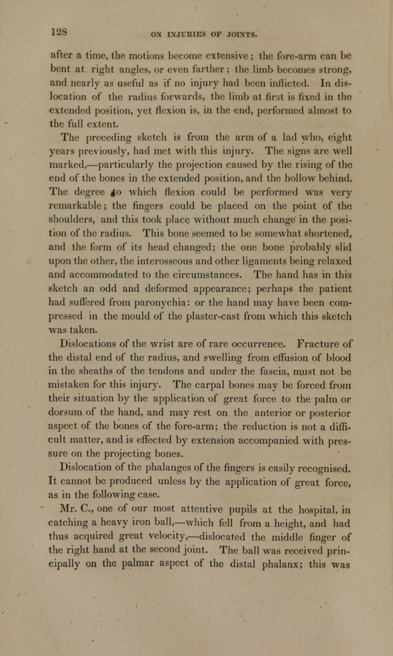 after a time, the motions become extensive; the fore-arm can be bent at right angles, or even farther; the limb becomes strong, and nearly as useful as if no injury had been inflicted. In dis- location of the radius forwards, the limb at first is fixed in the extended position, yet flexion is, in the end, performed almost to the full extent. The preceding sketch is from the arm of a lad who, eight years previously, had met with this injury. The signs are well marked,—particularly the projection caused by the rising of the end of the bones in the extended position, and the hollow behind. The degree to which flexion could be performed was very remarkable; the fingers could be placed on the point of the shoulders, and this took place without much change in the posi- tion of the radius. This bone seemed to be somewhat shortened, and the form of its head changed; the one bone probably slid upon the other, the interosseous and other ligaments being relaxed and accommodated to the circumstances. The hand has in this sketch an odd and deformed appearance; perhaps the patient had suffered from paronychia: or the hand may have been com- pressed in the mould of the plaster-cast from which this sketch was taken. Dislocations of the wrist are of rare occurrence. Fracture of the distal end of the radius, and swelling from effusion of blood in the sheaths of the tendons and under the fascia, must not be mistaken for this injury. The carpal bones may be forced from their situation by the application of great force to the palm or dorsum of the hand, and may rest on the anterior or posterior aspect of the bones of the fore-arm; the reduction is not a diffi- cult matter, and is effected by extension accompanied with pres- sure on the projecting bones. Dislocation of the phalanges of the fingers is easily recognised. It cannot be produced unless by the application of great force, as in the following case. Mr. C, one of our most attentive pupils at the hospital, in catching a heavy iron ball,—which fell from a height, and had thus acquired great velocity,—dislocated the middle finger of the right hand at the second joint. The ball was received prin- cipally on the palmar aspect of the distal phalanx; this was