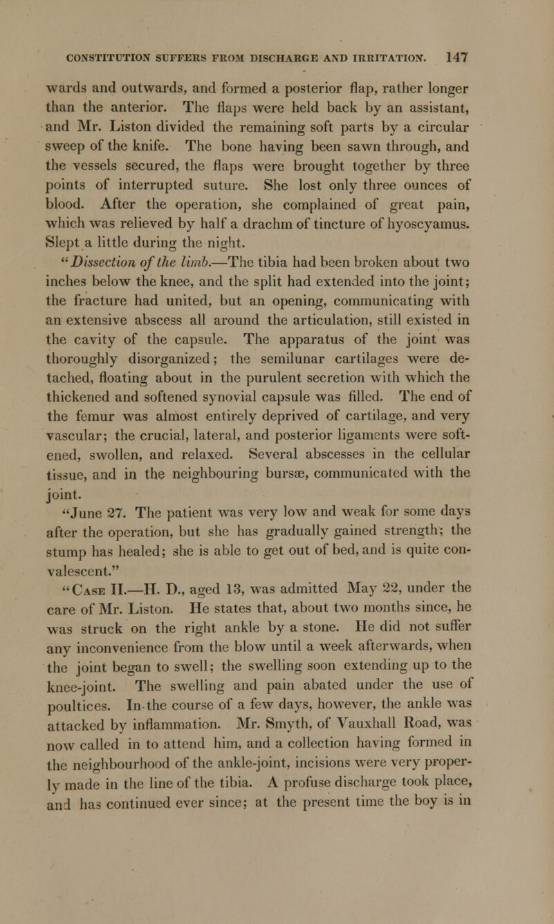 wards and outwards, and formed a posterior flap, rather longer than the anterior. The flaps were held back by an assistant, and Mr. Liston divided the remaining soft parts by a circular sweep of the knife. The bone having been sawn through, and the vessels secured, the flaps were brought together by three points of interrupted suture. She lost only three ounces of blood. After the operation, she complained of great pain, which was relieved by half a drachm of tincture of hyoscyamus. Slept a little during the night. Dissection of the limb.—The tibia had been broken about two inches below the knee, and the split had extended into the joint; the fracture had united, but an opening, communicating with an extensive abscess all around the articulation, still existed in the cavity of the capsule. The apparatus of the joint was thoroughly disorganized; the semilunar cartilages were de- tached, floating about in the purulent secretion with which the thickened and softened synovial capsule was filled. The end of the femur was almost entirely deprived of cartilage, and very vascular; the crucial, lateral, and posterior ligaments were soft- ened, swollen, and relaxed. Several abscesses in the cellular tissue, and in the neighbouring bursae, communicated with the joint. June 27. The patient was very low and weak for some days after the operation, but she has gradually gained strength; the stump has healed; she is able to get out of bed, and is quite con- valescent. Case II.—H. D., aged 13, was admitted May 22, under the care of Mr. Liston. He states that, about two months since, he was struck on the right ankle by a stone. He did not suffer any inconvenience from the blow until a week afterwards, when the joint began to swell; the swelling soon extending up to the knee-joint. The swelling and pain abated under the use of poultices. In-the course of a few days, however, the ankle was attacked by inflammation. Mr. Smyth, of Vauxhall Road, was now called in to attend him, and a collection having formed in the neighbourhood of the ankle-joint, incisions were very proper- ly made in the line of the tibia. A profuse discharge took place, and has continued ever since; at the present time the boy is in