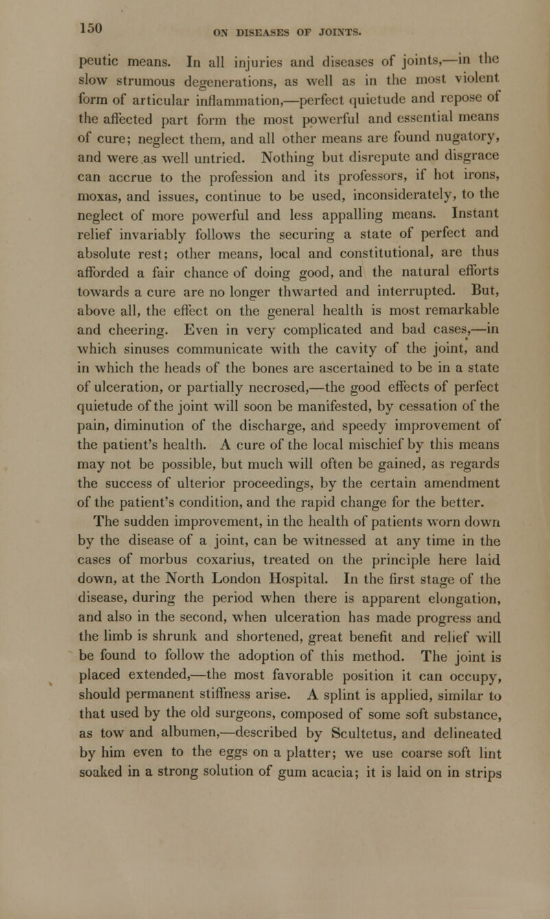 ON DISEASES OF JOINTS. peutic means. In all injuries and diseases of joints,—in the slow strumous degenerations, as well as in the most violent form of articular inflammation,—perfect quietude and repose ot the affected part form the most powerful and essential means of cure; neglect them, and all other means are found nugatory, and were as well untried. Nothing but disrepute and disgrace can accrue to the profession and its professors, if hot irons, moxas, and issues, continue to be used, inconsiderately, to the neglect of more powerful and less appalling means. Instant relief invariably follows the securing a state of perfect and absolute rest; other means, local and constitutional, are thus afforded a fair chance of doing good, and the natural efforts towards a cure are no longer thwarted and interrupted. But, above all, the effect on the general health is most remarkable and cheering. Even in very complicated and bad cases,—in which sinuses communicate with the cavity of the joint, and in which the heads of the bones are ascertained to be in a state of ulceration, or partially necrosed,—the good effects of perfect quietude of the joint will soon be manifested, by cessation of the pain, diminution of the discharge, and speedy improvement of the patient's health. A cure of the local mischief by this means may not be possible, but much will often be gained, as regards the success of ulterior proceedings, by the certain amendment of the patient's condition, and the rapid change for the better. The sudden improvement, in the health of patients worn down by the disease of a joint, can be witnessed at any time in the cases of morbus coxarius, treated on the principle here laid down, at the North London Hospital. In the first stage of the disease, during the period when there is apparent elongation, and also in the second, when ulceration has made progress and the limb is shrunk and shortened, great benefit and relief will be found to follow the adoption of this method. The joint is placed extended,—the most favorable position it can occupy, should permanent stiffness arise. A splint is applied, similar to that used by the old surgeons, composed of some soft substance, as tow and albumen,—described by Scultetus, and delineated by him even to the eggs on a platter; we use coarse soft lint soaked in a strong solution of gum acacia; it is laid on in strips