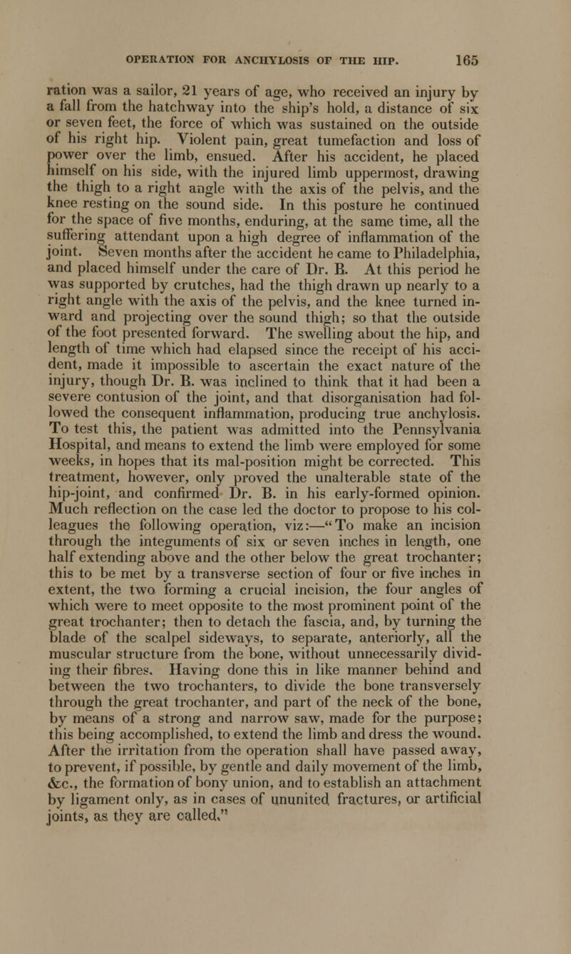 ration was a sailor, 21 years of age, who received an injury by a fall from the hatchway into the ship's hold, a distance of six or seven feet, the force of which was sustained on the outside of his right hip. Violent pain, great tumefaction and loss of power over the limb, ensued. After his accident, he placed himself on his side, with the injured limb uppermost, drawing the thigh to a right angle with the axis of the pelvis, and the knee resting on the sound side. In this posture he continued for the space of five months, enduring, at the same time, all the suffering attendant upon a high degree of inflammation of the joint. Seven months after the accident he came to Philadelphia, and placed himself under the care of Dr. B. At this period he was supported by crutches, had the thigh drawn up nearly to a right angle with the axis of the pelvis, and the knee turned in- ward and projecting over the sound thigh; so that the outside of the foot presented forward. The swelling about the hip, and length of time which had elapsed since the receipt of his acci- dent, made it impossible to ascertain the exact nature of the injury, though Dr. B. was inclined to think that it had been a severe contusion of the joint, and that disorganisation had fol- lowed the consequent inflammation, producing true anchylosis. To test this, the patient was admitted into the Pennsylvania Hospital, and means to extend the limb were employed for some weeks, in hopes that its mal-position might be corrected. This treatment, however, only proved the unalterable state of the hip-joint, and confirmed Dr. B. in his early-formed opinion. Much reflection on the case led the doctor to propose to his col- leagues the following operation, viz:—To make an incision through the integuments of six or seven inches in length, one half extending above and the other below the great trochanter; this to be met by a transverse section of four or five inches in extent, the two forming a crucial incision, the four angles of which were to meet opposite to the most prominent point of the great trochanter; then to detach the fascia, and, by turning the blade of the scalpel sideways, to separate, anteriorly, all the muscular structure from the bone, without unnecessarily divid- ing their fibres. Having done this in like manner behind and between the two trochanters, to divide the bone transversely through the great trochanter, and part of the neck of the bone, by means of a strong and narrow saw, made for the purpose; this being accomplished, to extend the limb and dress the wound. After the irritation from the operation shall have passed away, to prevent, if possible, by gentle and daily movement of the limb, &c., the formation of bony union, and to establish an attachment by ligament only, as in cases of ununited fractures, or artificial joints, as they are called,