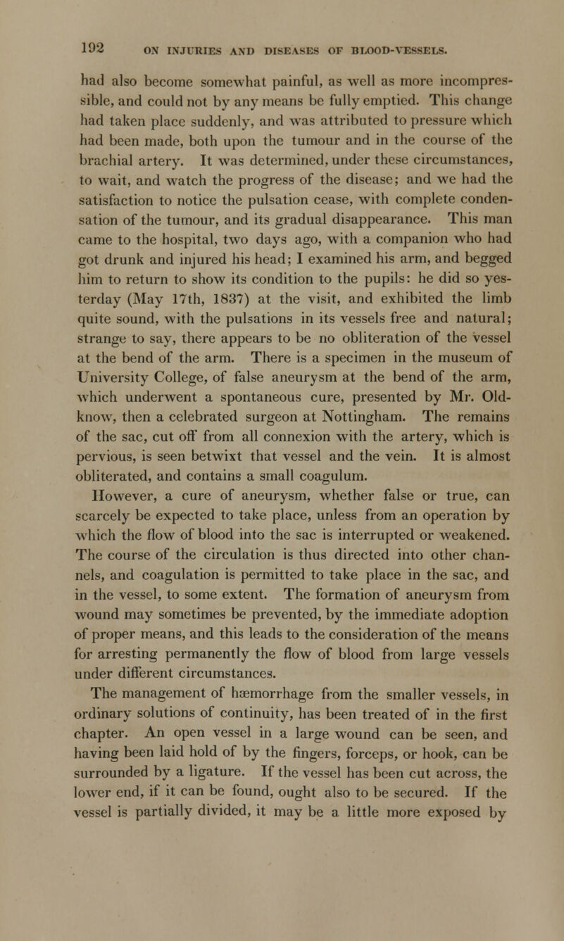 had also become somewhat painful, as well as more incompres- sible, and could not by any means be fully emptied. This change had taken place suddenly, and was attributed to pressure which had been made, both upon the tumour and in the course of the brachial artery. It was determined, under these circumstances, to wait, and watch the progress of the disease; and we had the satisfaction to notice the pulsation cease, with complete conden- sation of the tumour, and its gradual disappearance. This man came to the hospital, two days ago, with a companion who had got drunk and injured his head; I examined his arm, and begged him to return to show its condition to the pupils: he did so yes- terday (May 17th, 1837) at the visit, and exhibited the limb quite sound, with the pulsations in its vessels free and natural; strange to say, there appears to be no obliteration of the vessel at the bend of the arm. There is a specimen in the museum of University College, of false aneurysm at the bend of the arm, which underwent a spontaneous cure, presented by Mr. Old- know, then a celebrated surgeon at Nottingham. The remains of the sac, cut off from all connexion with the artery, which is pervious, is seen betwixt that vessel and the vein. It is almost obliterated, and contains a small coagulum. However, a cure of aneurysm, whether false or true, can scarcely be expected to take place, unless from an operation by which the flow of blood into the sac is interrupted or weakened. The course of the circulation is thus directed into other chan- nels, and coagulation is permitted to take place in the sac, and in the vessel, to some extent. The formation of aneurysm from wound may sometimes be prevented, by the immediate adoption of proper means, and this leads to the consideration of the means for arresting permanently the flow of blood from large vessels under different circumstances. The management of haemorrhage from the smaller vessels, in ordinary solutions of continuity, has been treated of in the first chapter. An open vessel in a large wound can be seen, and having been laid hold of by the fingers, forceps, or hook, can be surrounded by a ligature. If the vessel has been cut across, the lower end, if it can be found, ought also to be secured. If the vessel is partially divided, it may be a. little more exposed by