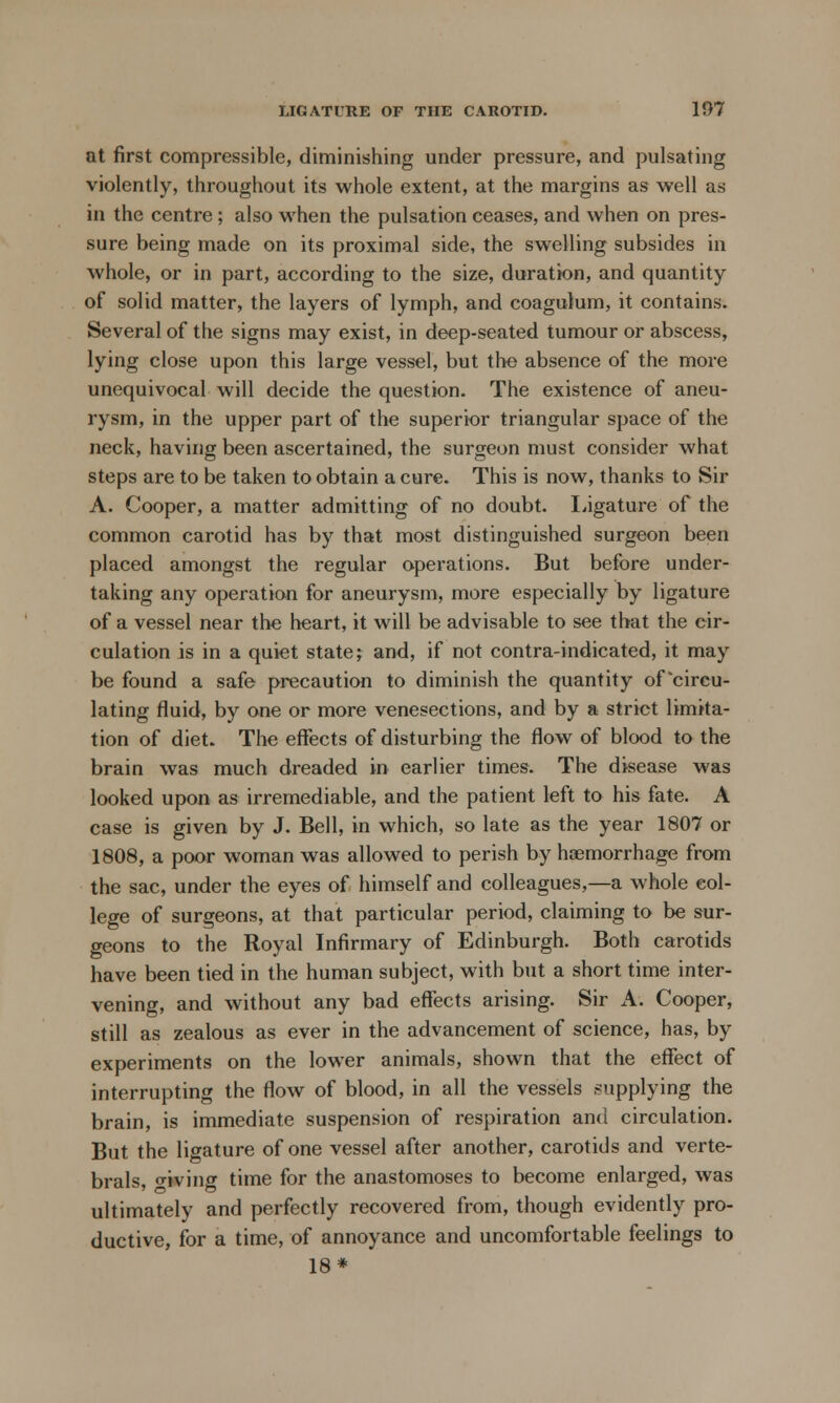 at first compressible, diminishing under pressure, and pulsating violently, throughout its whole extent, at the margins as well as in the centre; also when the pulsation ceases, and when on pres- sure being made on its proximal side, the swelling subsides in whole, or in part, according to the size, duration, and quantity of solid matter, the layers of lymph, and coagulum, it contains. Several of the signs may exist, in deep-seated tumour or abscess, lying close upon this large vessel, but the absence of the more unequivocal will decide the question. The existence of aneu- rysm, in the upper part of the superior triangular space of the neck, having been ascertained, the surgeon must consider what steps are to be taken to obtain a cure. This is now, thanks to Sir A. Cooper, a matter admitting of no doubt. Ligature of the common carotid has by that most distinguished surgeon been placed amongst the regular operations. But before under- taking any operation for aneurysm, more especially by ligature of a vessel near the heart, it will be advisable to see that the cir- culation is in a quiet state; and, if not contra-indicated, it may be found a safe precaution to diminish the quantity of'circu- lating fluid, by one or more venesections, and by a strict limita- tion of diet. The effects of disturbing the flow of blood to the brain was much dreaded in earlier times. The disease was looked upon as irremediable, and the patient left to his fate. A case is given by J. Bell, in which, so late as the year 1807 or 1808, a poor woman was allowed to perish by haemorrhage from the sac, under the eyes of himself and colleagues,—a whole col- lege of surgeons, at that particular period, claiming to be sur- geons to the Royal Infirmary of Edinburgh. Both carotids have been tied in the human subject, with but a short time inter- vening, and without any bad effects arising. Sir A. Cooper, still as zealous as ever in the advancement of science, has, by experiments on the lower animals, shown that the effect of interrupting the flow of blood, in all the vessels supplying the brain, is immediate suspension of respiration and circulation. But the ligature of one vessel after another, carotids and verte- brals, living time for the anastomoses to become enlarged, was ultimately and perfectly recovered from, though evidently pro- ductive, for a time, of annoyance and uncomfortable feelings to 18*