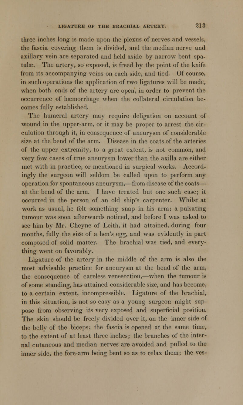 three inches long is made upon the plexus of nerves and vessels, the fascia covering them is divided, and the median nerve and axillary vein are separated and held aside by narrow bent spa- tuloe. The artery, so exposed, is freed by the point of the knife from its accompanying veins on each side, and tied. Of course, in such operations the application of two ligatures will be made, when both ends of the artery are open, in order to prevent the occurrence of haemorrhage when the collateral circulation be- comes fully established. The humeral artery may require deligation on account of wound in the upper-arm, or it may be proper to arrest the cir- culation through it, in consequence of aneurysm of considerable size at the bend of the arm. Disease in the coats of the arteries of the upper extremity, to a great extent, is not common, and very few cases of true aneurysm lower than the axilla are either met with in practice, or mentioned in surgical works. Accord- ingly the surgeon will seldom be called upon to perform any operation for spontaneous aneurysm,—from disease of the coats— at the bend of the arm. I have treated but one such case; it occurred in the person of an old ship's carpenter. Whilst at work as usual, he felt something snap in his arm; a pulsating tumour was soon afterwards noticed, and before I was asked to see him by Mr. Cheyne of Leith, it had attained, during four months, fully the size of a hen's egg, and was evidently in part composed of solid matter. The brachial was tied, and every- thing went on favorably. Ligature of the artery in the middle of the arm is also the most advisable practice for aneurysm at the bend of the arm, the consequence of careless venesection,—when the tumour is of some standing, has attained considerable size, and has become, to a certain extent, incompressible. Ligature of the brachial, in this situation, is not so easy as a young surgeon might sup- pose from observing its very exposed and superficial position. The skin should be freely divided over it, on the inner side of the belly of the biceps; the fascia is opened at the same time, to the extent of at least three inches; the branches of the inter- nal cutaneous and median nerves are avoided and pulled to the inner side, the fore-arm being bent so as to relax them; the ves-