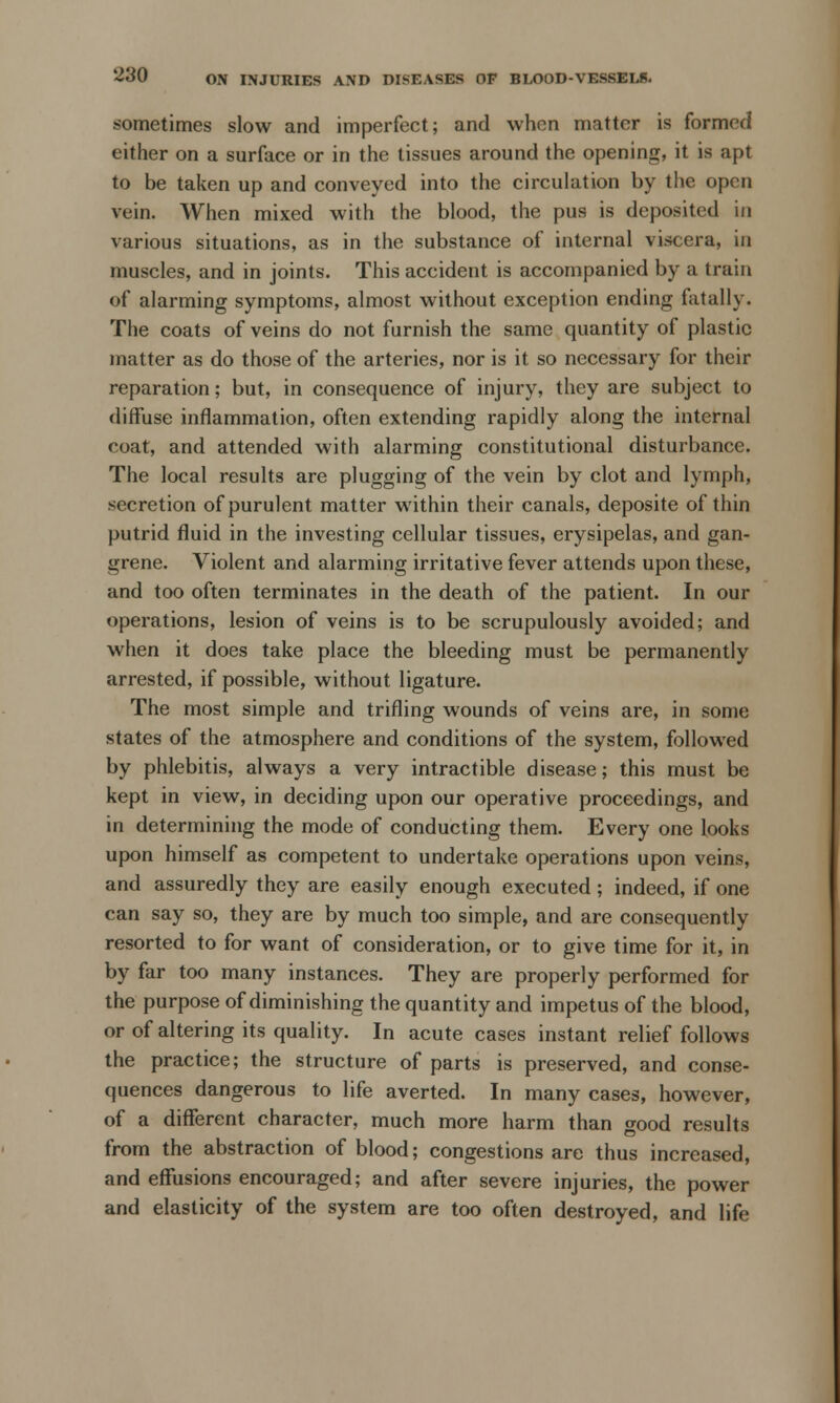 sometimes slow and imperfect; and when matter is formed either on a surface or in the tissues around the opening, it is apt to be taken up and conveyed into the circulation by the open vein. When mixed with the blood, the pus is deposited in various situations, as in the substance of internal viscera, in muscles, and in joints. This accident is accompanied by a train of alarming symptoms, almost without exception ending fatally. The coats of veins do not furnish the same quantity of plastic matter as do those of the arteries, nor is it so necessary for their reparation; but, in consequence of injury, they are subject to diffuse inflammation, often extending rapidly along the internal coat, and attended with alarming constitutional disturbance. The local results are plugging of the vein by clot and lymph, secretion of purulent matter within their canals, deposite of thin putrid fluid in the investing cellular tissues, erysipelas, and gan- grene. Violent and alarming irritative fever attends upon these, and too often terminates in the death of the patient. In our operations, lesion of veins is to be scrupulously avoided; and when it does take place the bleeding must be permanently arrested, if possible, without ligature. The most simple and trifling wounds of veins are, in some states of the atmosphere and conditions of the system, followed by phlebitis, always a very intractible disease; this must be kept in view, in deciding upon our operative proceedings, and in determining the mode of conducting them. Every one looks upon himself as competent to undertake operations upon veins, and assuredly they are easily enough executed; indeed, if one can say so, they are by much too simple, and are consequently resorted to for want of consideration, or to give time for it, in by far too many instances. They are properly performed for the purpose of diminishing the quantity and impetus of the blood, or of altering its quality. In acute cases instant relief follows the practice; the structure of parts is preserved, and conse- quences dangerous to life averted. In many cases, however, of a different character, much more harm than wood results from the abstraction of blood; congestions are thus increased, and effusions encouraged; and after severe injuries, the power and elasticity of the system are too often destroyed, and life