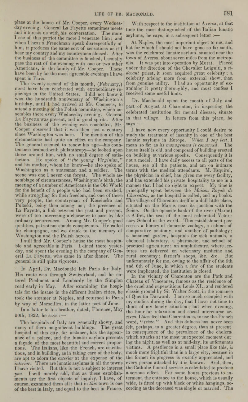 place at the house of Mr. Cooper, every Wednes- day evening. General La Fayette sometimes meets and interests us with his conversation. The more I see of this patriot the more I venerate him ; and when I hear a Frenchman speak disrespectfully of him, it produces the same sort of sensations as if I hear my country and my countrymen abused. After the business of the committee is finished, I usually pass the rest of the evening with one or two other Americans, in the family of Mr. Cooper. These have been by far the most agreeable evenings I have spent in Paris. The twenty-second of this month, (February,) must have been celebrated with extraordinary re- joicings in the United States. I did not know it was the hundredth anniversary of Washington's birthday, until I had arrived at Mr. Cooper's, to attend a meeting of the Polish committee, which as- sembles there every Wednesday evening. General La Fayette was present, and in good spirits. After the business of the evening was concluded, Mr. Cooper observed that it was then just a century since Washington was born. The mention of this circumstance had quite an effect on the company. The general seemed to renew his age—his coun- tenance beamed with philanthropy—he looked upon those around him, with no small degree of satis- faction. He spoke of  the young Virginian,'1'' and his mother, whom he knew—he also spoke of Washington as a statesman and a soldier. The scene was one I never can forget. The whole as- semblage of circumstances, Washington's birth, the meeting of a number of Americans in the Old World for the benefit of a people who had been crushed, while struggling for their freedom, and one of these very people, the countryman of Kosciusko and Pulaski, being then among us ; the presence of La Fayette, a link between the past and present, were of too interesting a character to pass by like ordinary occurrences. Among Mr. Cooper's good qualities, patriotism stands conspicuous. He called for champagne, and we drank to the memory of Washington and the Polish heroes. I still find Mr. Cooper's house the most hospita- ble and agreeable in Paris. I dined there yester- day, and spent the evening in the company of Gen- eral La Fayette, who came in after dinner. The general is still quite vigorous. In April, Dr. Macdonald left Paris for Italy. His route was through Switzerland, and he en- tered Piedmont and Lombardy by the Simplon road early in May. After examining the hospi- tals for the insane in the different Italian cities, he took the steamer at Naples, and returned to Paris by way of Marseilles, in the latter part of June. In a letter to his brother, dated, Florence, May 20th, 1832, he says :— The hospitals of Italy are generally showy, and many of them magnificent buildings. The great hospital of this city, for instance, has the appear- ance of a palace, and the lunatic asylum presents a facade of the most beautiful and correct propor- tions. The Italians, like the French, are ostenta- tious, and in building, as in taking care of the body, are apt to adorn the exterior at the expense of the interior. There are lunatic asylums in all the towns I have visited. But this is not a subject to interest you. I will merely add, that as these establish- ments are the first objects of inquiry, I have, of course, examined them all ; that in this town is one of the best in Italy, and equal to the best in France. With respect to the institution at Aversa, at that time the most distinguished of the Italian lunatic asylums, he says, in a subsequent letter :— At Naples, the most important object to me, and but for which I should not have gone so far south, was the celebrated lunatic asylum, situated near the town of Aversa, about seven miles from the metrop- olis. It was put into operation by Murat. Placed under the direction of the Chevalier Luiguiti, a ci- devant priest, it soon acquired great celebrity ; a celebrity arising more from external show, than from genuine utility. I had an opportunity of ex- amining it pretty thoroughly, and must confess I received some useful hints. Dr. Macdonald spent the month of July and part of August at Charenton, in inspecting the celebrated institution for mental disease, situate in that village. In letters from this place, he says :— I have now every opportunity I could desire to study the treatment of insanity in one of the best lunatic asylums in Europe. When I say best, I mean so far as its management is concerned. The house itself is old, and composed of building erected on building at various epochs. Consequently it is not a model. I have daily access to all parts of the house, see all the patients, and am on intimate terms with the medical attendants. M. Esquirol, the physician in chief, has given me every facility, and has extended his private hospitality to me in a manner that I had no right to expect. My time is principally spent between the Maison Royale de Charenton, as the hospital is called, and my books. The village of Charenton itself is a dull little place, situated on the Marne, near its junction with the Seine. On the opposite bank of the river (Marne) is Alfret, the seat of the most celebrated Veteri- nary School in the world. This establishment pos- sesses a library of domestic zoology, a cabinet of comparative anatomy, and another of pathology ; a botanical garden, hospitals for sick animals, a chemical laboratory, a pharmacie, and school of practical agriculture ; an amphitheatre, where lec- tures are delivered on veterinary medicine and rural economy; farrier's shops, &c. &c. But unfortunately for me, owing to the affair of the 5th and 6th of June, in which a few of the students were implicated, the institution is closed. In the vicinity of Charenton are the Park and Chateau of Vincennes, famous as the residence of the cruel and superstitious Louis XL, and rendered classic ground by Sir Walter Scott, in the romance of Quentin Durward. I am so much occupied with my studies during the day, that I have not time to think of my lonely situation ; but when evening, the hour for relaxation and social intercourse ar- rives, I then feel that Charenton is, to use the French word,  triste.^ And this dulness has never been felt, perhaps, to a greater degree, than at present in consequence of the prevalence of the cholera- which attacks at the most unexpected moment din- ing the night, as well as at mid-day, its unfortunate! victims. A pestilence in a small place like this, ki much more frightful than in a large city, because in the former its progress is exactly appreciated, and every person attacked by it is known. And, then, the Catholic funeral service is calculated to produce a serious effect. For some hours previous to in- terment, the entrance to the house, which is usually wide, is fitted up with black or white hangings, ac- cording as the deceased was single or married. The