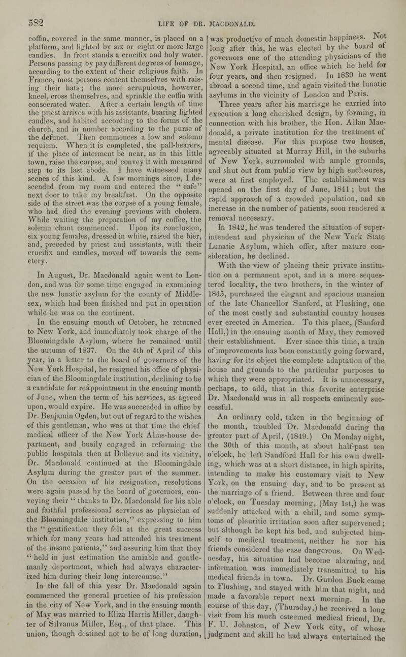 5S2 coffin, covered in the same manner, is placed on a platform, and lighted by six or eight or more large candles. In front stands a crucifix and holy water. Persons passing by pay different degrees of homage, according to the extent of their religious faith. In France, most persons content themselves with rais- ing their hats; the more scrupulous, however, kneel, cross themselves, and sprinkle the coffin with consecrated water. After a certain length of time the priest arrives with his assistants, bearing lighted candles, and habited according to the forms of the church, and in number according to the purse of the defunct. Then commences a low and solemn requiem. When it is completed, the pall-bearers, if the place of interment be near, as in this little town, raise the corpse, and convey it with measured step to its last abode. I have witnessed many scenes of this kind. A few mornings since, I de- scended from my room and entered the  cafe next door to take my breakfast. On the opposite side of the street was the corpse of a young female, who had died the evening previous with cholera. While waiting the preparation of my coffee, the solemn chant commenced. Upon its conclusion, six young females, dressed in white, raised the bier, and, preceded by priest and assistants, with their crucifix and candles, moved off towards the cem- etery. In August, Dr. Macdonald again went to Lon- don, and was for some time engaged in examining the new lunatic asylum for the county of Middle- sex, which had been finished and put in operation while he was on the continent. In the ensuing month of October, he returned to New York, and immediately took charge of the Bloomingdale Asylum, where he remained until the autumn of 1837. On the 4th of April of this year, in a letter to the board of governors of the New York Hospital, he resigned his office of physi- cian of the Bloomingdale institution, declining to be a candidate for reappointment in the ensuing month of June, when the term of his services, as agreed upon, would expire. He was succeeded in office by Dr. Benjamin Ogden, but out of regard to the wishes of this gentleman, who was at that time the chief medical officer of the New York Alms-house de- partment, and busily engaged in reforming the public hospitals then at Bellevue and its vicinity, Dr. Macdonald continued at the Bloomingdale Asylum during the greater part of the summer. On the occasion of his resignation, resolutions were again passed by the board of governors, con- veying their  thanks to Dr. Macdonald for his able and faithful professional services as physician of the Bloomingdale institution, expressing to him the  gratification they felt at the great success which for many years had attended his treatment of the insane patients, and assuring him that they  held in just estimation the amiable and gentle- manly deportment, which had always character- ized him during their long intercourse. In the fall of this year Dr. Macdonald again commenced the general practice of his profession in the city of New York, and in the ensuing month of May was married to Eliza Harris Miller, daugh- ter of Silvanus Miller, Esq., of that place. This union, though destined not to be of long duration, was productive of much domestic happiness. Not long after this, he was elected by the board of governors one of the attending physicians of the New York Hospital, an office which he held for four years, and then resigned. In 1839 he went abroad a second time, and again visited the lunatic asylums in the vicinity of London and Paris. Three years after his marriage he carried into execution a long cherished design, by forming, in connection with his brother, the Hon. Allan Mac- donald, a private institution for the treatment of mental disease. For this purpose two houses, agreeably situated at Murray Hill, in the suburbs of New York, surrounded with ample grounds, and shut out from public view by high enclosures, were at first employed. The establishment was opened on the first day of June, 1841 ; but the rapid approach of a crowded population, and an increase in the number of patients, soon rendered a removal necessary. In 1842, he was tendered the situation of super- intendent and physician of the New York State Lunatic Asylum, which offer, after mature con- sideration, he declined. With the view of placing their private institu- tion on a permanent spot, and in a more seques- tered locality, the two brothers, in the winter of 1845, purchased the elegant and spacious mansion of the late Chancellor Sanford, at Flushing, one of the most costly and substantial country houses ever erected in America. To this place, (Sanford Hall,) in the ensuing month of May, they removed their establishment. Ever since this time, a train of improvements has been constantly going forward, having for its object the complete adaptation of the house and grounds to the particular purposes to which they were appropriated. It is unnecessary, perhaps, to add, that in this favorite enterprise Dr. Macdonald was in all respects eminently suc- cessful. An ordinary cold, taken in the beginning of the month, troubled Dr. Macdonald during the greater part of April, (1849.) On Monday night, the 30th of this month, at about half-past ten o'clock, he left Sandford Hall for his own dwell- ing, which was at a short distance, in high spirits, intending to make his customary visit to New York, on the ensuing day, and to be present at the marriage of a friend. Between three and four o'clock, on Tuesday morning, (May 1st,) he was suddenly attacked with a chill, and some symp- toms of pleuritic irritation soon after supervened ; but although he kept his bed, and subjected him- self to medical treatment, neither he nor his friends considered the case dangerous. On Wed- nesday, his situation had become alarming, and information was immediately transmitted to his medical friends in town. Dr. Guidon Buck came to Flushing, and stayed with him that night, and made a favorable report next morning. In the course of this day, (Thursday,) he received a Ion* visit from his much esteemed medical friend, Dr° F. U. Johnston, of New York city, of whose judgment and skill he had always entertained the