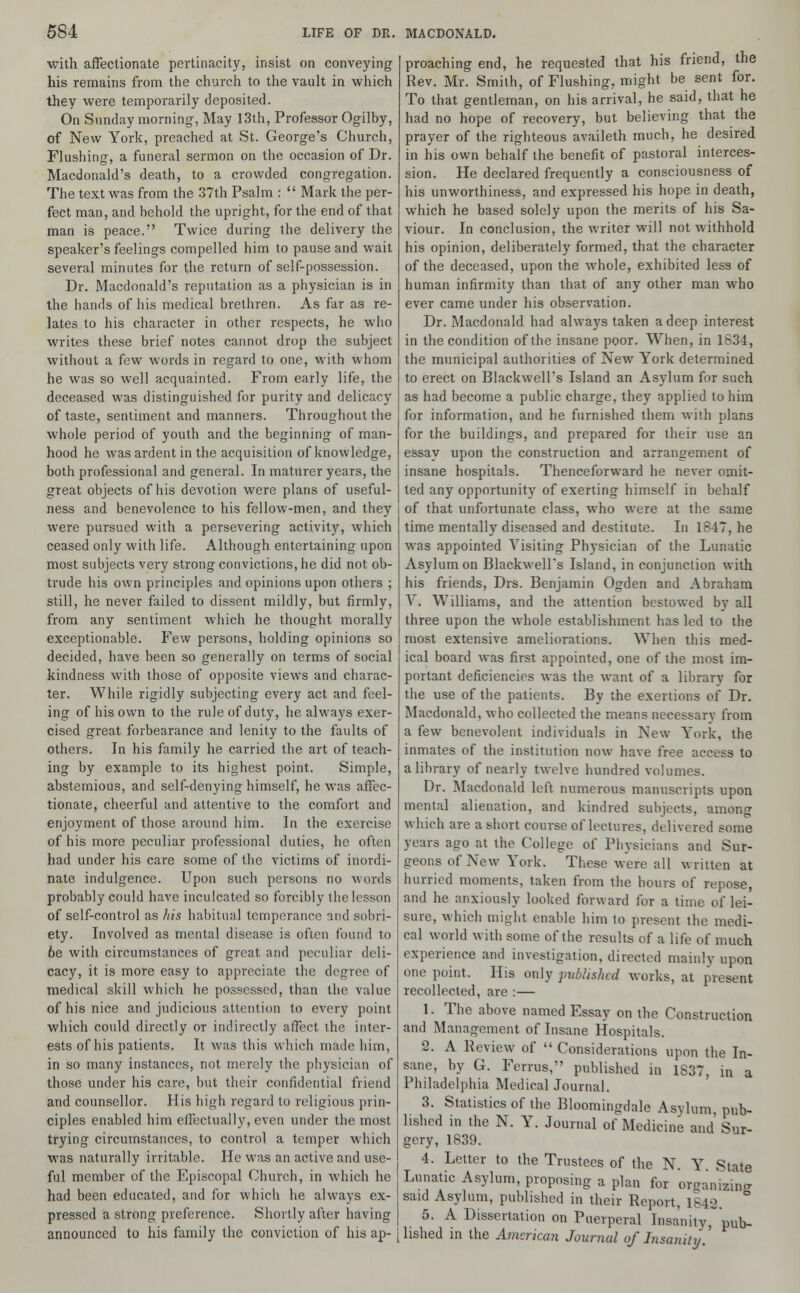 with affectionate pertinacity, insist on conveying his remains from the church to the vault in which they were temporarily deposited. On Sunday morning-, May 13th, Professor Ogilby, of New York, preached at St. George's Church, Flushing, a funeral sermon on the occasion of Dr. Macdonald's death, to a crowded congregation. The text was from the 37th Psalm :  Mark the per- fect man, and behold the upright, for the end of that man is peace. Twice during the delivery the speaker's feelings compelled him to pause and wait several minutes for the return of self-possession. Dr. Macdonald's reputation as a physician is in the hands of his medical brethren. As far as re- lates to his character in other respects, he who writes these brief notes cannot drop the subject without a few words in regard to one, with whom he was so well acquainted. From early life, the deceased was distinguished for purity and delicacy of taste, sentiment and manners. Throughout the whole period of youth and the beginning of man- hood he was ardent in the acquisition of knowledge, both professional and general. In maturer years, the great objects of his devotion were plans of useful- ness and benevolence to his fellow-men, and they were pursued with a persevering activity, which ceased only with life. Although entertaining upon most subjects very strong convictions, he did not ob- trude his own principles and opinions upon others ; still, he never failed to dissent mildly, but firmly, from any sentiment which he thought morally exceptionable. Few persons, holding opinions so decided, have been so generally on terms of social kindness with those of opposite views and charac- ter. While rigidly subjecting every act and feel- ing of his own to the rule of duty, he always exer- cised great forbearance and lenity to the faults of others. In his family he carried the art of teach- ing by example to its highest point. Simple, abstemious, and self-denying himself, he was affec- tionate, cheerful and attentive to the comfort and enjoyment of those around him. In the exercise of his more peculiar professional duties, he often had under his care some of the victims of inordi- nate indulgence. Upon such persons no words probably could have inculcated so forcibly the lesson of self-control as his habitual temperance and sobri- ety. Involved as mental disease is often found to 6e with circumstances of great and peculiar deli- cacy, it is more easy to appreciate the degree of medical skill which he possessed, than the value of his nice and judicious attention to every point which could directly or indirectly affect the inter- ests of his patients. It was this which made him, in so many instances, not merely the physician of those under his care, but their confidential friend and counsellor. His high regard to religious prin- ciples enabled him effectually, even under the most trying circumstances, to control a temper which was naturally irritable. He was an active and use- ful member of the Episcopal Church, in which he had been educated, and for which he always ex- pressed a strong preference. Shortly after having announced to his family the conviction of his ap- proaching end, he requested that his friend, the Rev. Mr. Smith, of Flushing, might be sent for. To that gentleman, on his arrival, he said, that he had no hope of recovery, but believing that the prayer of the righteous availeth much, he desired in his own behalf the benefit of pastoral interces- sion. He declared frequently a consciousness of his unworthiness, and expressed his hope in death, which he based solely upon the merits of his Sa- viour. In conclusion, the writer will not withhold his opinion, deliberately formed, that the character of the deceased, upon the whole, exhibited less of human infirmity than that of any other man who ever came under his observation. Dr. Macdonald had always taken a deep interest in the condition of the insane poor. When, in 1834, the municipal authorities of New York determined to erect on Blackwell's Island an Asylum for such as had become a public charge, they applied to him for information, and he furnished them with plans for the buildings, and prepared for their use an essay upon the construction and arrangement of insane hospitals. Thenceforward he never omit- ted any opportunity of exerting himself in behalf of that unfortunate class, who were at the same time mentally diseased and destitute. In 1847, he was appointed Visiting Physician of the Lunatic Asylum on Blackwell's Island, in conjunction with his friends, Drs. Benjamin Ogden and Abraham V. Williams, and the attention bestowed by all three upon the whole establishment has led to the most extensive ameliorations. When this med- ical board was first appointed, one of the most im- portant deficiencies was the want of a library for the use of the patients. By the exertions of Dr. Macdonald, who collected the means necessary from a few benevolent individuals in New York, the inmates of the institution now have free access to a library of nearly twelve hundred volumes. Dr. Macdonald left numerous manuscripts upon mental alienation, and kindred subjects, among which are a short course of lectures, delivered some years ago at the College of Physicians and Sur- geons of New York. These were all written at hurried moments, taken from the hours of repose, and he anxiously looked forward for a time of lei- sure, which might enable him to present the medi- cal world with some of the results of a life of much experience and investigation, directed mainly upon one point. His only published works, at present recollected, are :— 1. The above named Essay on the Construction and Management of Insane Hospitals. 2. A Review of  Considerations upon the In- sane, by G. Ferrus, published in 1837, in a Philadelphia Medical Journal. 3. Statistics of the Bloomingdale Asylum pub- lished in the N. Y. Journal of Medicine and Sur- gery, 1839. 4. Letter to the Trustees of the N. Y State Lunatic Asylum, proposing a plan for or^anizin^ said Asylum, published in their Report. 1842, ° 5. A Dissertation on Puerperal Insanity, pub- lished in the American Journal of Insanity.'