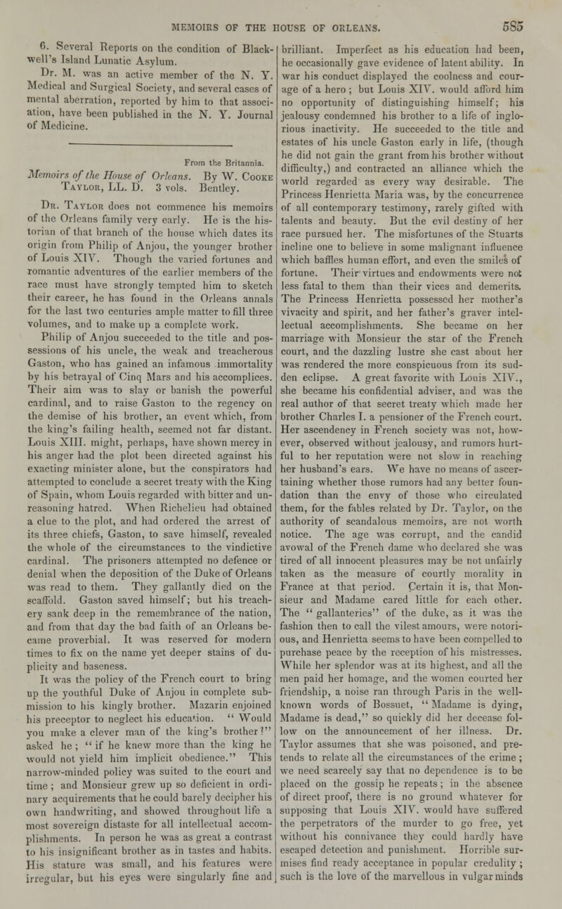 6. Several Reports on the condition of Black- well's Island Lunatic Asylum. Br. M. was an active member of the N. Y. Medical and Surgical Society, and several cases of mental aberration, reported by him to that associ- ation, have been published in the N. Y. Journal of Medicine. From the Britannia. Memoirs of the House of Orleans. By W. Cooke Taylor, LL. D. 3 vols. Bentley. Dr. Taylor does not commence his memoirs of the Orleans family very early. He is the his- torian of that branch of the house which dates its origin from Philip of Anjou, the younger brother of Louis XIY. Though the varied fortunes and romantic adventures of the earlier members of the race must have strongly tempted him to sketch their career, he has found in the Orleans annals for the last two centuries ample matter to fill three volumes, and to make up a complete work. Philip of Anjou succeeded to the title and pos- sessions of his uncle, the weak and treacherous Gaston, who has gained an infamous immortality by his betrayal of Cinq Mars and his accomplices. Their aim was to slay or banish the powerful cardinal, and to raise Gaston to the regency on the demise of his brother, an event which, from the king's failing health, seemed not far distant. Louis XIII. might, perhaps, have shown mercy in his anger had the plot been directed against his exacting minister alone, but the conspirators had attempted to conclude a secret treaty with the King of Spain, whom Louis regarded with bitter and un- reasoning hatred. When Richelieu had obtained a clue to the plot, and had ordered the arrest of its three chiefs, Gaston, to save himself, revealed the whole of the circumstances to the vindictive cardinal. The prisoners attempted no defence or denial when the deposition of the Duke of Orleans was read to them. They gallantly died on the scaffold. Gaston saved himself; but his treach- ery sank deep in the remembrance of the nation, and from that day the bad faith of an Orleans be- came proverbial. It was reserved for modern times to fix on the name yet deeper stains of du- plicity and baseness. It was the policy of the French court to bring up the youthful Duke of Anjou in complete sub- mission to his kingly brother. Mazarin enjoined his preceptor to neglect his education.  Would you make a clever man of the king's brother? asked he ;  if he knew more than the king he would not yield him implicit obedience. This narrow-minded policy was suited to the court and time ; and Monsieur grew up so deficient in ordi- nary acquirements that he could barely decipher his own handwriting, and showed throughout life a most sovereign distaste for all intellectual accom- plishments. In person he was as great a contrast to his insignificant brother as in tastes and habits. His stature, was small, and his features were irregular, but his eyes were singularly fine and brilliant. Imperfect as his education had been, he occasionally gave evidence of latent ability. In war his conduct displayed the coolness and cour- age of a hero ; but Louis XIY. would afford him no opportunity of distinguishing himself; his jealousy condemned his brother to a life of inglo- rious inactivity. He succeeded to the title and estates of his uncle Gaston early in life, (though he did not gain the grant from his brother without difficulty,) and contracted an alliance which the world regarded as every way desirable. The Princess Henrietta Maria was, by the concurrence of all contemporary testimony, rarely gifted with talents and beauty. But the evil destiny of her race pursued her. The misfortunes of the Stuarts incline one to believe in some malignant influence which baffles human effort, and even the smiles of fortune. Their virtues and endowments were not less fatal to them than their vices and demerits. The Princess Henrietta possessed her mother's vivacity and spirit, and her father's graver intel- lectual accomplishments. She became on her marriage with Monsieur the star of the French court, and the dazzling lustre she cast about her was rendered the more conspicuous from its sud- den eclipse. A great favorite with Louis XIV., she became his confidential adviser, and was the real author of that secret treaty which made her brother Charles I. a pensioner of the French court. Her ascendency in French society was not, how- ever, observed without jealousy, and rumors hurt- ful to her reputation were not slow in reaching her husband's ears. We have no means of ascer- taining whether those rumors had any better foun- dation than the envy of those who circulated them, for the fables related by Dr. Taylor, on the authority of scandalous memoirs, are not worth notice. The age was corrupt, and the candid avowal of the French dame who declared she was tired of all innocent pleasures may be not unfairly taken as the measure of courtly morality in France at that period. Cerlam it is, that Mon- sieur and Madame cared little for each other. The  gallanteries of the duke, as it was the fashion then to call the vilest amours, were notori- ous, and Henrietta seems to have been compelled to purchase peace by the reception of his mistresses. While her splendor was at its highest, and all the men paid her homage, and the women courted her friendship, a noise ran through Paris in the well- known words of Bossuet,  Madame is dying, Madame is dead, so quickly did her decease fol- low on the announcement of her illness. Dr. Taylor assumes that she was poisoned, and pre- tends to relate all the circumstances of the crime ; we need scarcely say that no dependence is to be placed on the gossip he repeats; in the absence of direct proof, there is no ground whatever for supposing that Louis XIY. would have suffered the perpetrators of the murder to go free, yet without his connivance they could hardly have escaped detection and punishment. Horrible sur- mises find ready acceptance in popular credulity ; such is the love of the marvellous in vulgar minds