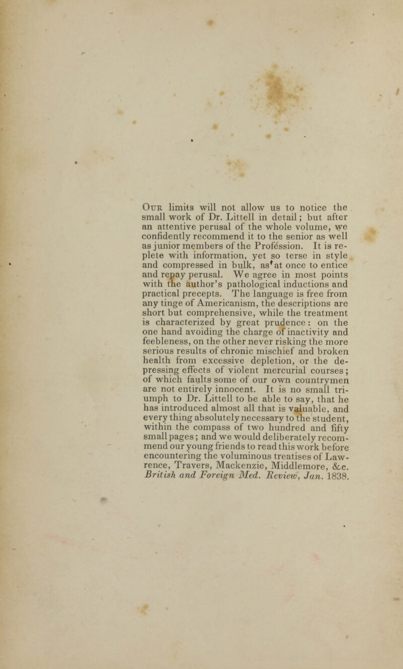 Our limits will not allow us to notice the small work of Dr. Littell in detail; but after an attentive perusal of the whole volume, we confidently recommend it to the senior as well as junior members of the Profession. It is re- plete with information, yet so terse in style and compressed in bulk, as*at once to entice and repay perusal. We agree in most points with the author's pathological inductions and practical precepts. The language is free from any tinge of Americanism, the descriptions are short but comprehensive, while the treatment is characterized by great prudence: on the one hand avoiding the charge of inactivity and feebleness, on the other never risking the more serious results of chronic mischief and broken health from excessive depletion, or the de- pressing effects of violent mercurial courses; of which faults some of our own countrymen are not entirely innocent. It is no small tri- umph to Dr. Littell to be able to say, that he has introduced almost all that is valuable, and every thing absolutely necessary to the student, within the compass of two hundred and fifty small pages; and we would deliberately recom- mend our young friends to read this work before encountering the voluminous treatises of Law- rence, Travers, Mackenzie, Middlemore, &e. British and Foreign Med. Eeview, Jan. 1838.