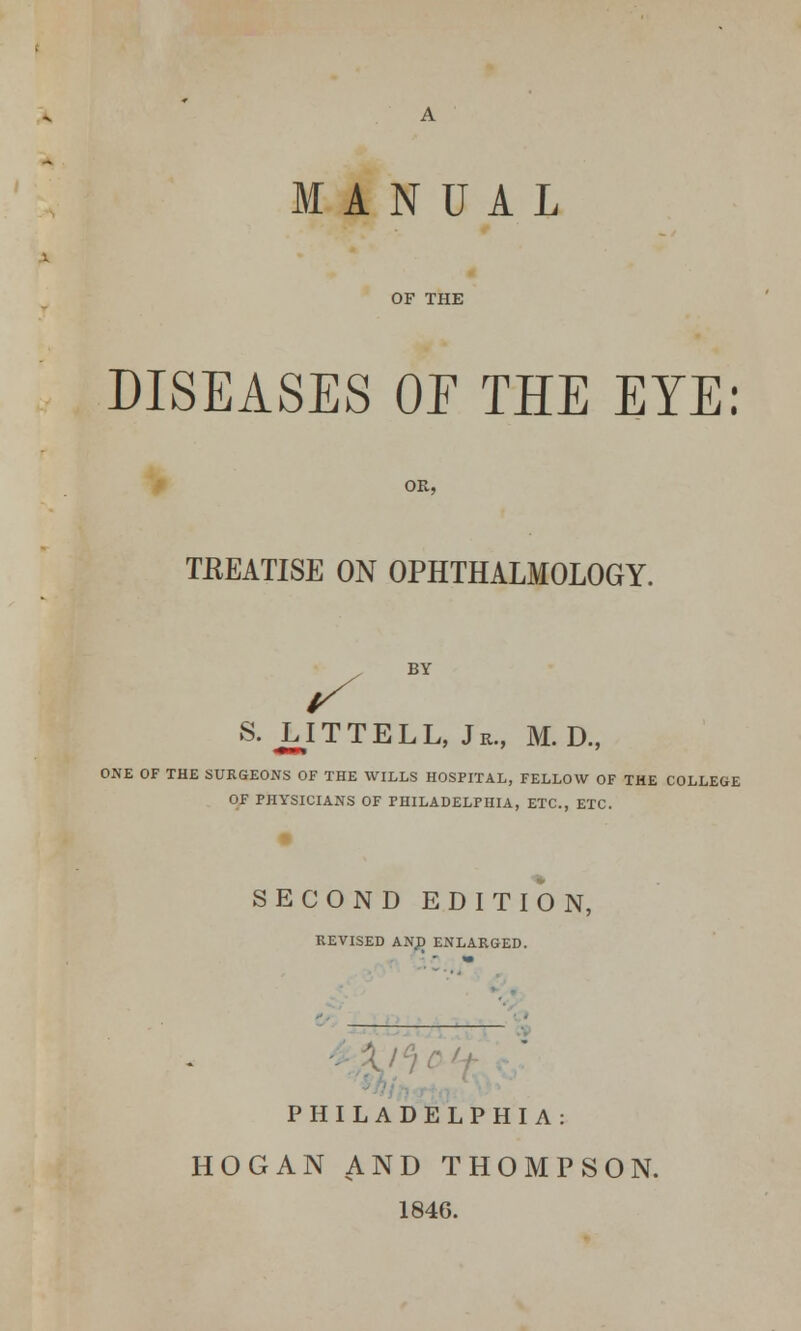 OF THE DISEASES 01 THE EYE: TREATISE ON OPHTHALMOLOGY. BY S. JLITTELL, Jr., M. D„ ONE OF THE SURGEONS OF THE WILLS HOSPITAL, FELLOW OF THE COLLEGE OF PHYSICIANS OF PHILADELPHIA, ETC., ETC. SECOND EDITION, REVISED AN,D ENLARGED. PHILADELPHIA: HOGAN AND THOMPSON. 1846.