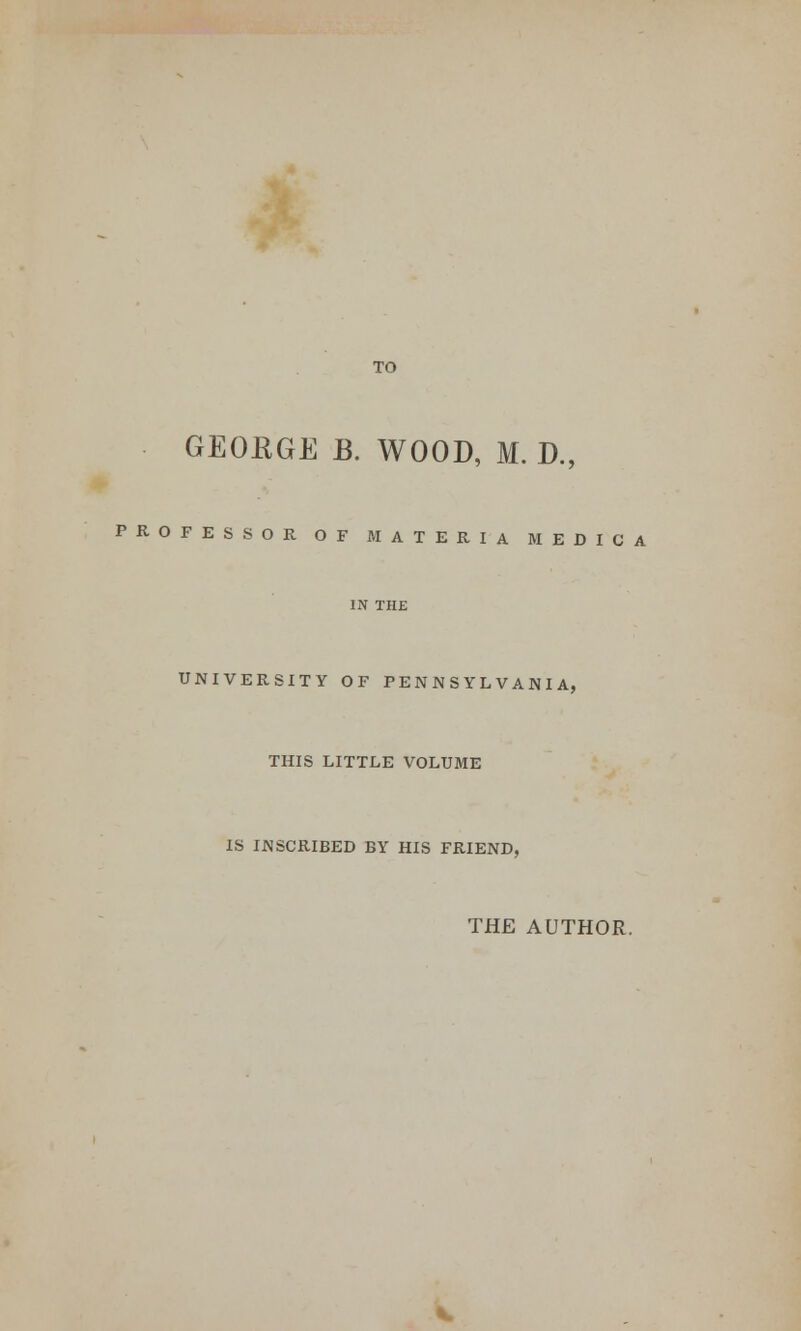 TO GEOKGE B. WOOD, M. D., PROFESSOR OF MATERIA MEDICA IN THE UNIVERSITY OF PENNSYLVANIA, THIS LITTLE VOLUME IS INSCRIBED BY HIS FRIEND, THE AUTHOR.