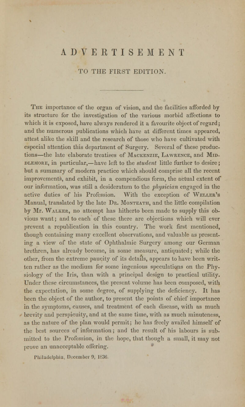 TO THE FIRST EDITION. The importance of the organ of vision, and the facilities afforded by its structure for the investigation of the various morbid affections to which it is exposed, have always rendered it a favourite object of regard; and the numerous publications which have at different times appeared, attest alike the skill and the research of those who have cultivated with especial attention this department of Surgery. Several of these produc- tions—the late elaborate treatises of Mackenzie, Lawrence, and Mid- dlemore, in particular,—have left to the student little further to desire; but a summary of modern practice which should comprise all the recent improvements, and exhibit, in a compendious form, the actual extent of our information, was still a desideratum to the physician engaged in the active duties of his Profession. With the exception of Weller's Manual, translated by the late Dr. Monteath, and the little compilation by Mr. Walker, no attempt has hitherto been made to supply this ob- vious want; and to each of these there are objections which will ever prevent a republication in this country. The work first mentioned, though containing many excellent observations, and valuable as present- ing a view of the state of Ophthalmic Surgery among our German brethren, has already become, in some measure, antiquated; while the other, from the extreme paucity of its details, appears to have been writ- ten rather as the medium for some ingenious speculations on the Phy- siology of the Iris, than with a principal design to practical utility. Under these circumstances, the present volume has been composed, with the expectation, in some degree, of supplying the deficiency. It has been the object of the author, to present the points of chief importance in the symptoms, causes, and treatment of each disease, with as much brevity and perspicuity, and at the same time, with as much minuteness, as the nature of the plan would permit; he has freely availed himself of the best sources of information; and the result of his labours is sub- mitted to the Profession, in the hope, that though a small, it may not [trove an unacceptable offering. Philadelphia, December 9, lt3t>.