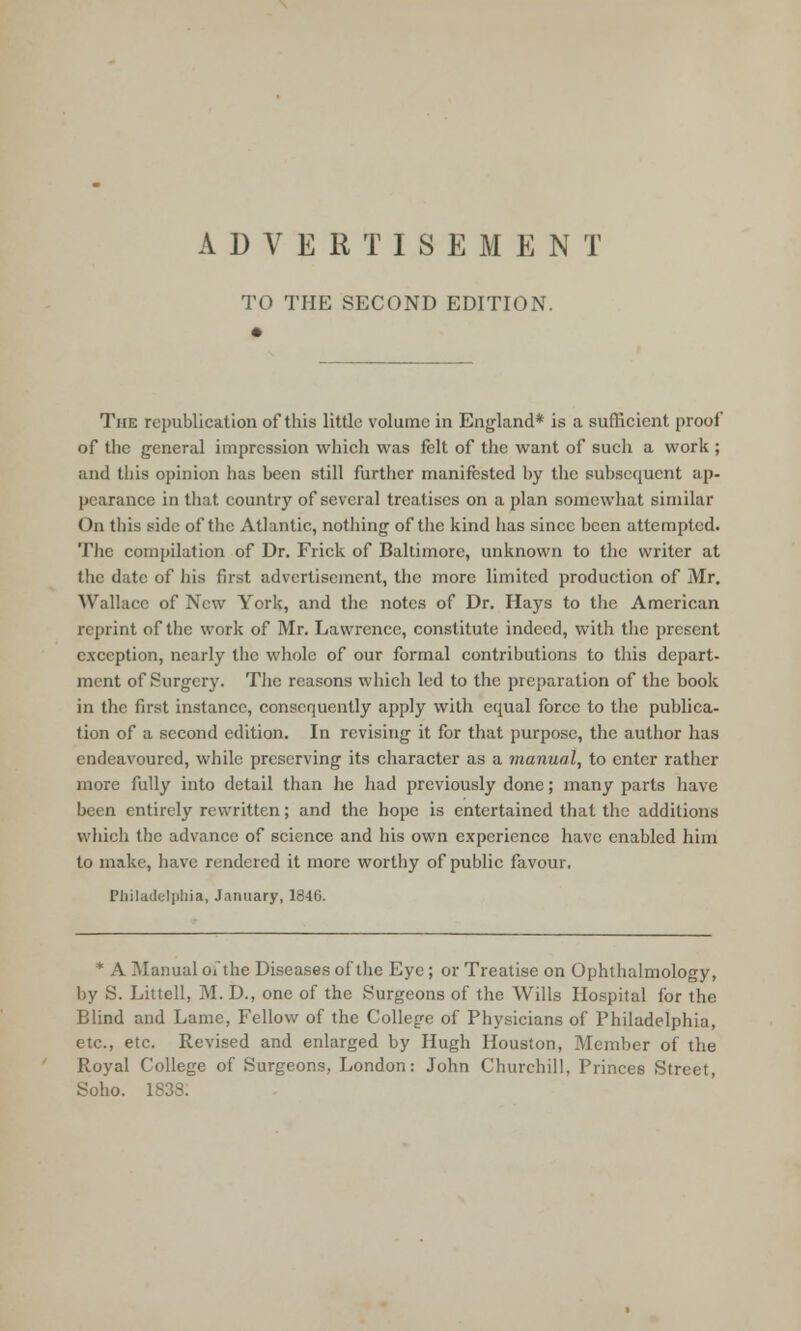 TO THE SECOND EDITION. The republication of this little volume in England* is a sufficient proof of the general impression which was felt of the want of such a work ; and this opinion has been still further manifested by the subsequent ap- pearance in that country of several treatises on a plan somewhat similar On this side of the Atlantic, nothing of the kind has since been attempted. The compilation of Dr. Frick of Baltimore, unknown to the writer at the date of his first advertisement, the more limited production of Mr. Wallace of New York, and the notes of Dr. Hays to the American reprint of the work of Mr. Lawrence, constitute indeed, with the present exception, nearly the whole of our formal contributions to this depart- ment of Surgery. The reasons which led to the preparation of the book in the first instance, consequently apply with equal force to the publica- tion of a second edition. In revising it for that purpose, the author has endeavoured, while preserving its character as a manual, to enter rather more fully into detail than he had previously done; many parts have been entirely rewritten; and the hope is entertained that the additions which the advance of science and his own experience have enabled him to make, have rendered it more worthy of public favour. Philadelphia, January, 1846. * A Manual oithe Diseases of the Eye; or Treatise on Ophthalmology, by S. Littell, M. D., one of the Surgeons of the Wills Hospital for the Blind and Lame, Fellow of the College of Physicians of Philadelphia, etc., etc. Revised and enlarged by Hugh Houston, Member of the Royal College of Surgeons, London: John Churchill, Princes Street, Soho. 1838.