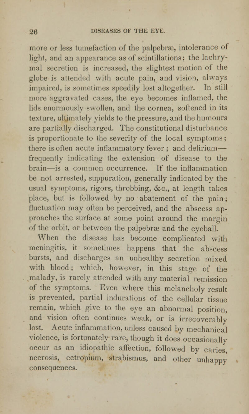 more or less tumefaction of the palpebral, intolerance of light, and an appearance as of scintillations; the lachry- mal secretion is increased, the slightest motion of the globe is attended with acute pain, and vision, always impaired, is sometimes speedily lost altogether. In still more aggravated cases, the eye becomes inflamed, the lids enormously swollen, and the cornea, softened in its texture, ultimately yields to the pressure, and the humours are partially discharged. The constitutional disturbance is proportionate to the severity of the local symptoms; there is often acute inflammatory fever ; and delirium— frequently indicating the extension of disease to the brain—is a common occurrence. If the inflammation be not arrested, suppuration, generally indicated by the usual symptoms, rigors, throbbing, &c, at length takes place, but is followed by no abatement of the pain; fluctuation may often be perceived, and the abscess ap- proaches the surface at some point around the margin of the orbit, or between the palpebral and the eyeball. When the disease has become complicated with meningitis, it sometimes happens that the abscess bursts, and discharges an unhealthy secretion mixed with blood; which, however, in this stage of the .malady, is rarely attended with any material remission of the symptoms. Even where this melancholy result is prevented, partial indurations of the cellular tissue remain, which give to the eye an abnormal position, and vision often continues weak, or is irrecoverably lost. Acute inflammation, unless caused by mechanical violence, is fortunately rare, though it does occasionally occur as an idiopathic affection, followed by caries, necrosis, ectropium, strabismus, and other unhappy consequences.