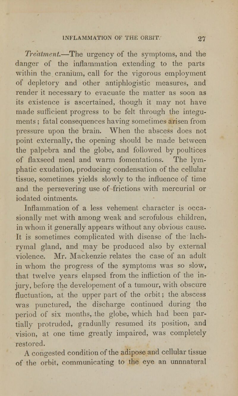 Treatment.—The urgency of the symptoms, and the danger of the inflammation extending to the parts within the cranium, call for the vigorous employment of depletory and other antiphlogistic measures, and render it necessary to evacuate the matter as soon as its existence is ascertained, though it may not have made sufficient progress to be felt through the integu- ments ; fatal consequences having sometimes arisen from pressure upon the brain. When the abscess does not point externally, the opening should be made between the palpebra and the globe, and followed by poultices of flaxseed meal and warm fomentations. The lym- phatic exudation, producing condensation of the cellular tissue, sometimes yields slowly to the influence of time and the persevering use of frictions with mercurial or iodated ointments. Inflammation of a less vehement character is occa- sionally met with among weak and scrofulous children, in whom it generally appears without any obvious cause. It is sometimes complicated with disease of the lach- rymal gland, and may be produced also by external violence. Mr. Mackenzie relates the case of an adult in whom the progress of the symptoms was so slow, that twelve years elapsed from the infliction of the in- jury, before the developement of a tumour, with obscure fluctuation, at the upper part of the orbit; the abscess was punctured, the discharge continued during the period of six months, the globe, which had been par- tially protruded, gradually resumed its position, and vision, at one time greatly impaired, was completely restored. A congested condition of the adipose and cellular tissue of the orbit, communicating to the eye an unnnatural