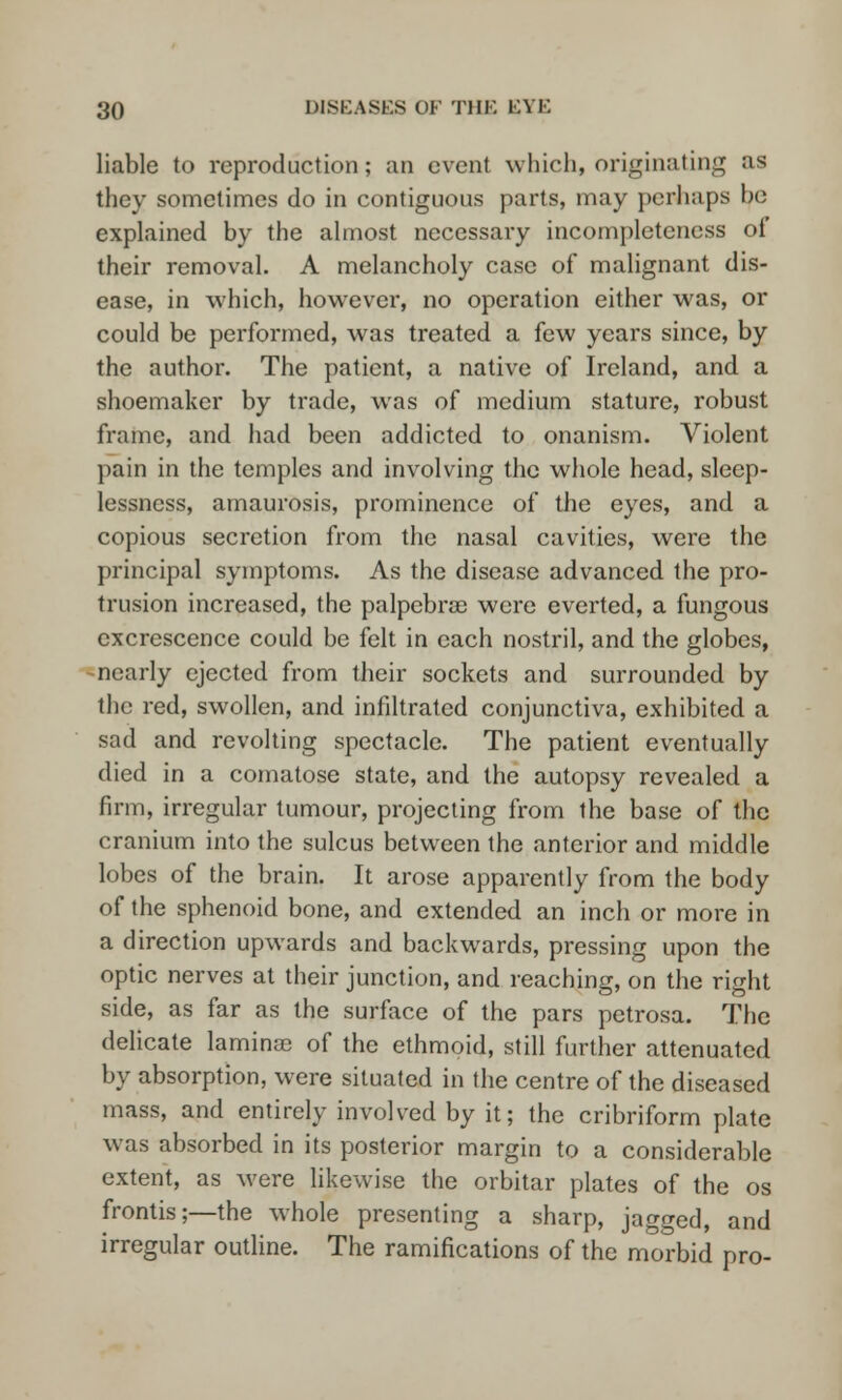 liable to reproduction; an event which, originating as they sometimes do in contiguous parts, may perhaps be explained by the almost necessary incompleteness of their removal. A melancholy case of malignant dis- ease, in which, however, no operation either was, or could be performed, was treated a few years since, by the author. The patient, a native of Ireland, and a shoemaker by trade, was of medium stature, robust frame, and had been addicted to onanism. Violent pain in the temples and involving the whole head, sleep- lessness, amaurosis, prominence of the eyes, and a copious secretion from the nasal cavities, were the principal symptoms. As the disease advanced the pro- trusion increased, the palpebrse were everted, a fungous excrescence could be felt in each nostril, and the globes, nearly ejected from their sockets and surrounded by the red, swollen, and infiltrated conjunctiva, exhibited a sad and revolting spectacle. The patient eventually died in a comatose state, and the autopsy revealed a firm, irregular tumour, projecting from the base of the cranium into the sulcus between the anterior and middle lobes of the brain. It arose apparently from the body of the sphenoid bone, and extended an inch or more in a direction upwards and backwards, pressing upon the optic nerves at their junction, and reaching, on the right side, as far as the surface of the pars petrosa. The delicate lamina) of the ethmoid, still further attenuated by absorption, were situated in the centre of the diseased mass, and entirely involved by it; the cribriform plate was absorbed in its posterior margin to a considerable extent, as were likewise the orbitar plates of the os frontis;—the w^hole presenting a sharp, jagged, and irregular outline. The ramifications of the morbid pro-