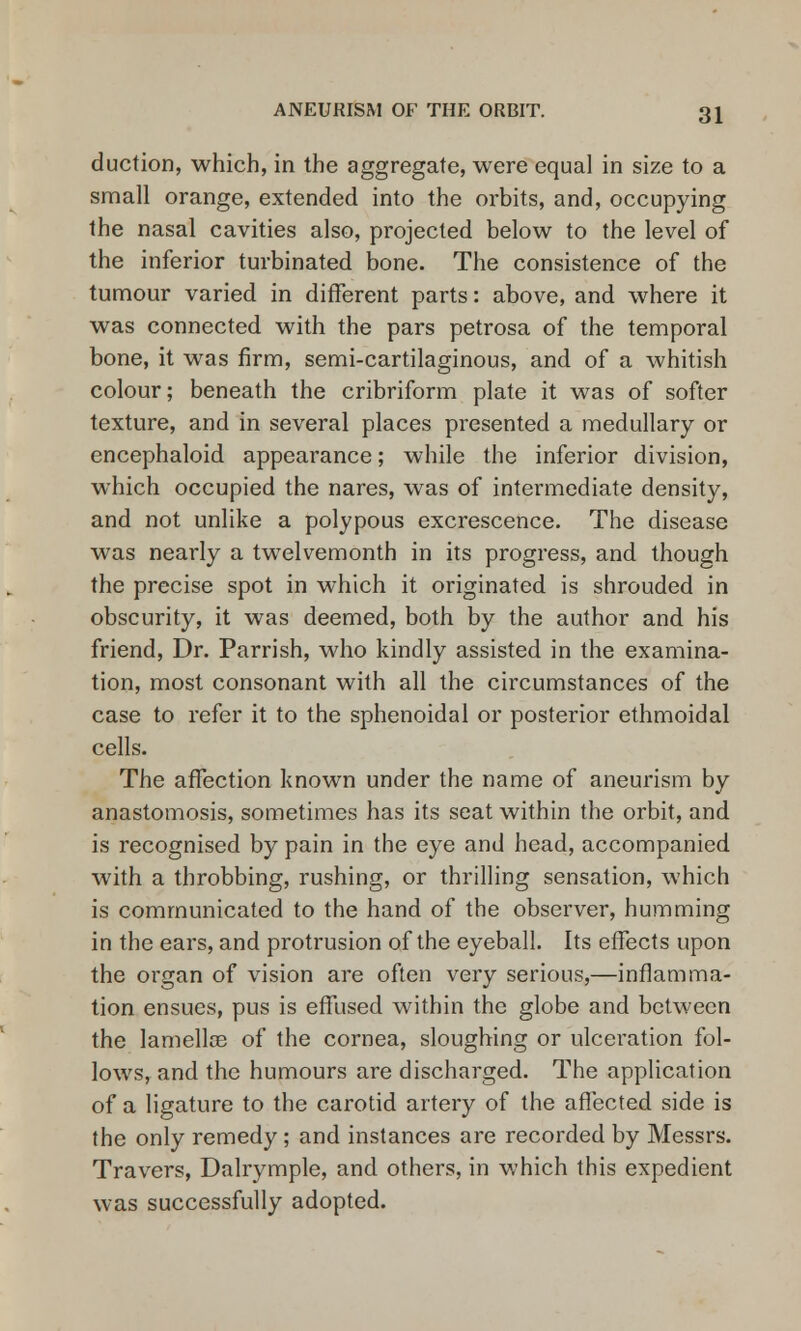 duction, which, in the aggregate, were equal in size to a small orange, extended into the orbits, and, occupying the nasal cavities also, projected below to the level of the inferior turbinated bone. The consistence of the tumour varied in different parts: above, and where it was connected with the pars petrosa of the temporal bone, it was firm, semi-cartilaginous, and of a whitish colour; beneath the cribriform plate it was of softer texture, and in several places presented a medullary or encephaloid appearance; while the inferior division, which occupied the nares, was of intermediate density, and not unlike a polypous excrescence. The disease was nearly a twelvemonth in its progress, and though the precise spot in which it originated is shrouded in obscurity, it was deemed, both by the author and his friend, Dr. Parrish, who kindly assisted in the examina- tion, most consonant with all the circumstances of the case to refer it to the sphenoidal or posterior ethmoidal cells. The affection known under the name of aneurism by anastomosis, sometimes has its seat within the orbit, and is recognised by pain in the eye and head, accompanied with a throbbing, rushing, or thrilling sensation, which is communicated to the hand of the observer, humming in the ears, and protrusion of the eyeball. Its effects upon the organ of vision are often very serious,—inflamma- tion ensues, pus is effused within the globe and between the lamellae of the cornea, sloughing or ulceration fol- lows, and the humours are discharged. The application of a ligature to the carotid artery of the affected side is the only remedy; and instances are recorded by Messrs. Travers, Dalrymple, and others, in which this expedient was successfully adopted.