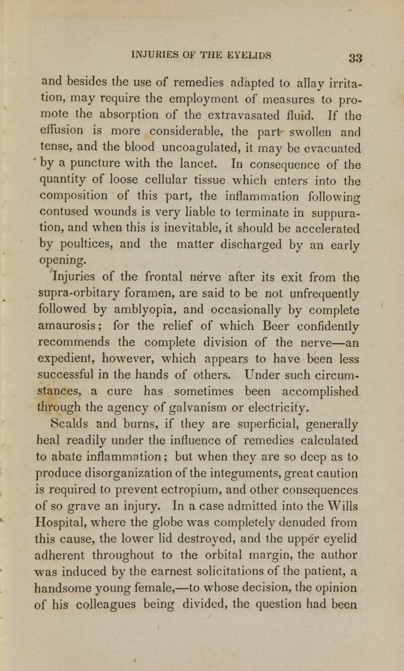 INJURIES OF THE EYELIDS and besides the use of remedies adapted to allay irrita- tion, may require the employment of measures to pro- mote the absorption of the extravasated fluid. If the effusion is more considerable, the part- swollen and tense, and the blood uncoagulated, it may be evacuated ' by a puncture with the lancet. In consequence of the quantity of loose cellular tissue which enters into the composition of this part, the inflammation following contused wounds is very liable to terminate in suppura- tion, and when this is inevitable, it should be accelerated by poultices, and the matter discharged by an early opening. Injuries of the frontal nerve after its exit from the supra-orbitary foramen, are said to be not unfrequently followed by amblyopia, and occasionally by complete amaurosis; for the relief of which Beer confidently recommends the complete division of the nerve—an expedient, however, which appears to have been less successful in the hands of others. Under such circum- stances, a cure has sometimes been accomplished through the agency of galvanism or electricity. Scalds and burns, if they are superficial, generally heal readily under the influence of remedies calculated to abate inflammation; but when they are so deep as to produce disorganization of the integuments, great caution is required to prevent ectropium, and other consequences of so grave an injury. In a case admitted into the Wills Hospital, where the globe was completely denuded from this cause, the lower lid destroyed, and the upper eyelid adherent throughout to the orbital margin, the author was induced by the earnest solicitations of the patient, a handsome young female,—to whose decision, the opinion of his colleagues being divided, the question had been