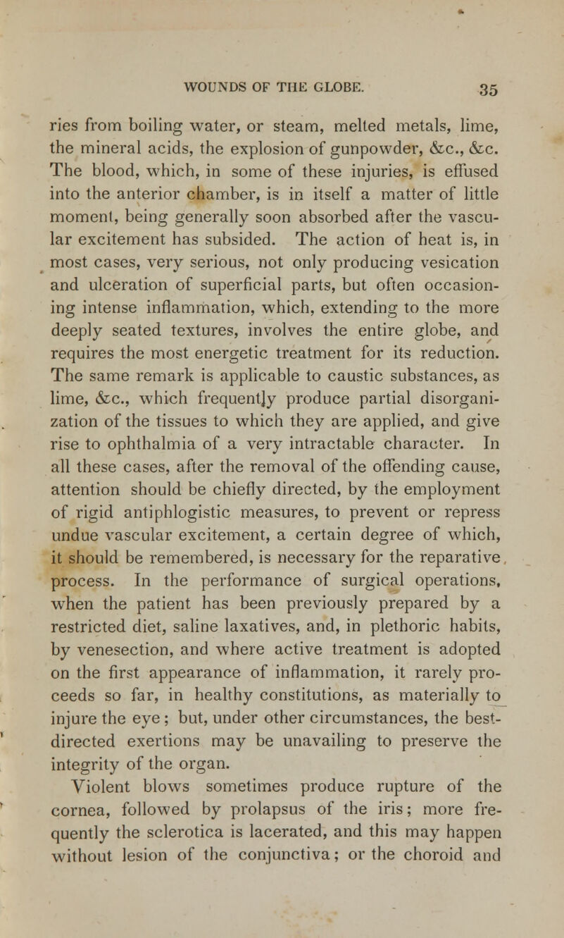 ries from boiling water, or steam, melted metals, lime, the mineral acids, the explosion of gunpowder, &c, &c. The blood, which, in some of these injuries, is effused into the anterior chamber, is in itself a matter of little moment, being generally soon absorbed after the vascu- lar excitement has subsided. The action of heat is, in most cases, very serious, not only producing vesication and ulceration of superficial parts, but often occasion- ing intense inflammation, which, extending to the more deeply seated textures, involves the entire globe, and requires the most energetic treatment for its reduction. The same remark is applicable to caustic substances, as lime, &c, which frequently produce partial disorgani- zation of the tissues to which they are applied, and give rise to ophthalmia of a very intractable character. In all these cases, after the removal of the offending cause, attention should be chiefly directed, by the employment of rigid antiphlogistic measures, to prevent or repress undue vascular excitement, a certain degree of which, it should be remembered, is necessary for the reparative, process. In the performance of surgical operations, when the patient has been previously prepared by a restricted diet, saline laxatives, and, in plethoric habits, by venesection, and where active treatment is adopted on the first appearance of inflammation, it rarely pro- ceeds so far, in healthy constitutions, as materially to injure the eye; but, under other circumstances, the best- directed exertions may be unavailing to preserve the integrity of the organ. Violent blows sometimes produce rupture of the cornea, followed by prolapsus of the iris; more fre- quently the sclerotica is lacerated, and this may happen without lesion of the conjunctiva; or the choroid and