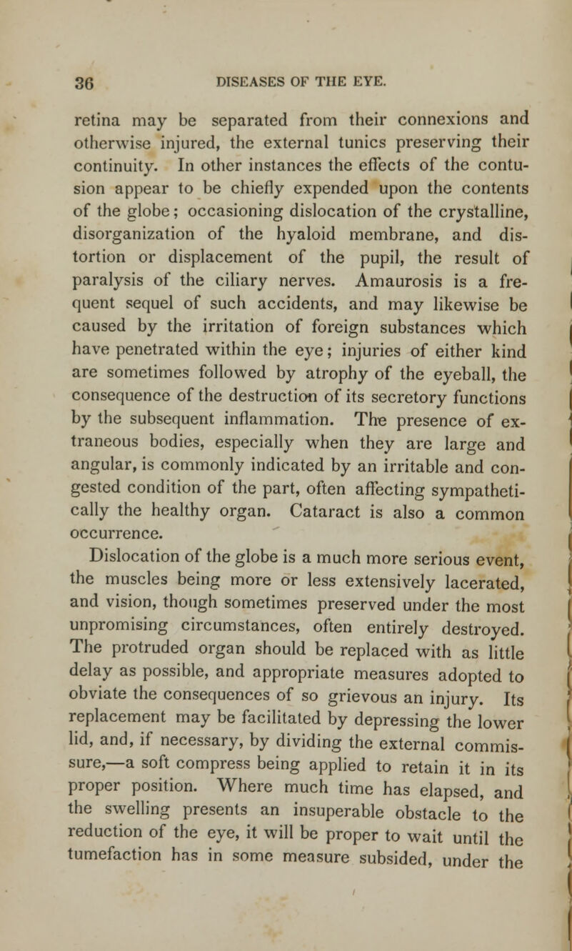 retina may be separated from their connexions and otherwise injured, the external tunics preserving their continuity. In other instances the effects of the contu- sion appear to be chiefly expended upon the contents of the globe; occasioning dislocation of the crystalline, disorganization of the hyaloid membrane, and dis- tortion or displacement of the pupil, the result of paralysis of the ciliary nerves. Amaurosis is a fre- quent sequel of such accidents, and may likewise be caused by the irritation of foreign substances which have penetrated within the eye; injuries of either kind are sometimes followed by atrophy of the eyeball, the consequence of the destruction of its secretory functions by the subsequent inflammation. The presence of ex- traneous bodies, especially when they are large and angular, is commonly indicated by an irritable and con- gested condition of the part, often affecting sympatheti- cally the healthy organ. Cataract is also a common occurrence. Dislocation of the globe is a much more serious event, the muscles being more or less extensively lacerated, and vision, though sometimes preserved under the most unpromising circumstances, often entirely destroyed. The protruded organ should be replaced with as little delay as possible, and appropriate measures adopted to obviate the consequences of so grievous an injury. Its replacement may be facilitated by depressing the lower lid, and, if necessary, by dividing the external commis- sure,—a soft compress being applied to retain it in its proper position. Where much time has elapsed, and the swelling presents an insuperable obstacle to the reduction of the eye, it will be proper to wait until the tumefaction has in some measure subsided, under the