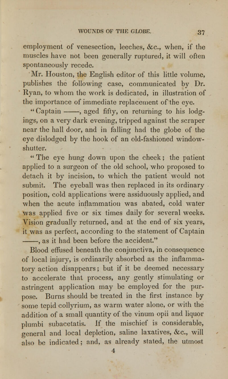 employment of venesection, leeches, &c, when, if the muscles have not been generally ruptured, it will often spontaneously recede. Mr. Houston, the English editor of this little volume, publishes the following case, communicated by Dr. Ryan, to whom the work is dedicated, in illustration of the importance of immediate replacement of the eye. Captain , aged fifty, on returning to his lodg- ings, on a very dark evening, tripped against the scraper near the hall door, and in falling had the globe of the eye dislodged by the hook of an old-fashioned window- shutter.  The eye hung down upon the cheek; the patient applied to a surgeon of the old school, who proposed to detach it by incision, to which the patient would not submit. The eyeball was then replaced in its ordinary position, cold applications were assiduously applied, and when the acute inflammation was abated, cold water was applied five or six times daily for several weeks. Vision gradually returned, and at the end of six years, it was as perfect, according to the statement of Captain , as it had been before the accident. Blood effused beneath the conjunctiva, in consequence of local injury, is ordinarily absorbed as the inflamma- tory action disappears; but if it be deemed necessary to accelerate that process, any gently stimulating or astringent application may be employed for the pur- pose. Burns should be treated in the first instance by some tepid collyrium, as warm water alone, or with the addition of a small quantity of the vinum opii and liquor plumbi subacetatis. If the mischief is considerable, general and local depletion, saline laxatives, &c, will also be indicated; and, as already stated, the utmost 4