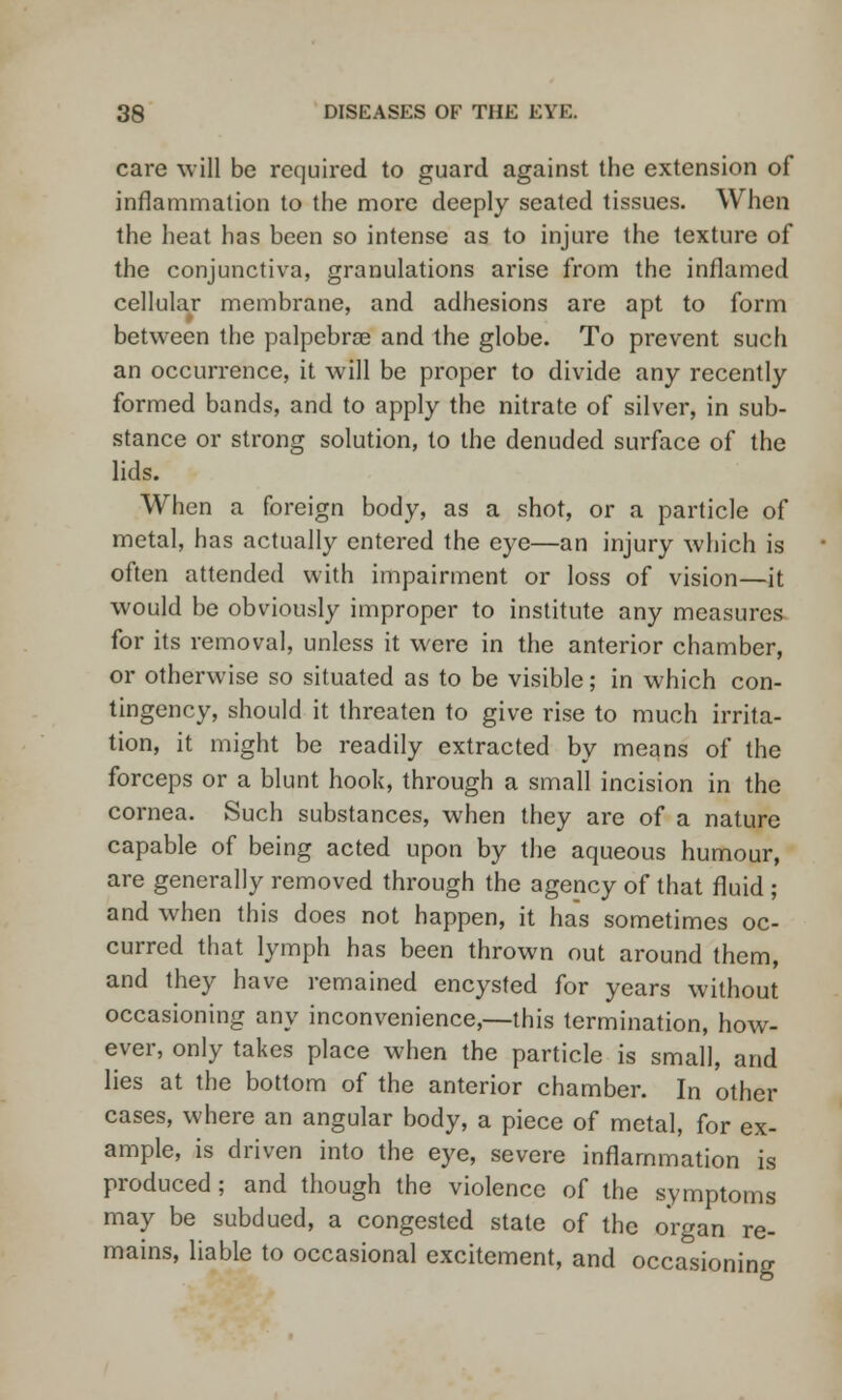 care will be required to guard against the extension of inflammation to the more deeply seated tissues. When the heat has been so intense as to injure the texture of the conjunctiva, granulations arise from the inflamed cellular membrane, and adhesions are apt to form between the palpcbroe and the globe. To prevent such an occurrence, it will be proper to divide any recently formed bands, and to apply the nitrate of silver, in sub- stance or strong solution, to the denuded surface of the lids. When a foreign body, as a shot, or a particle of metal, has actually entered the eye—an injury which is often attended with impairment or loss of vision—it would be obviously improper to institute any measures for its removal, unless it were in the anterior chamber, or otherwise so situated as to be visible; in which con- tingency, should it threaten to give rise to much irrita- tion, it might be readily extracted by means of the forceps or a blunt hook, through a small incision in the cornea. Such substances, when they are of a nature capable of being acted upon by the aqueous humour, are generally removed through the agency of that fluid ; and when this does not happen, it has sometimes oc- curred that lymph has been thrown out around them, and they have remained encysted for years without occasioning any inconvenience,—this termination, how- ever, only takes place when the particle is small, and lies at the bottom of the anterior chamber. In other cases, where an angular body, a piece of metal, for ex- ample, is driven into the eye, severe inflammation is produced; and though the violence of the symptoms may be subdued, a congested state of the organ re- mains, liable to occasional excitement, and occasioning