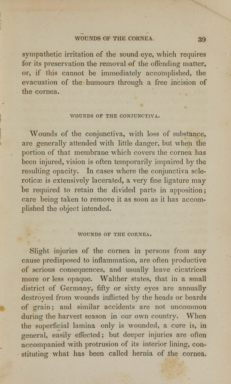 sympathetic irritation of the sound eye, which requires for its preservation the removal of the offending matter, or, if this cannot be immediately accomplished, the evacuation of the humours through a free incision of the cornea. WOUNDS OF THE CONJUNCTIVA. Wounds of the conjunctiva, with loss of substance, are generally attended with little danger, but when the portion of that membrane which covers the cornea has been injured, vision is often temporarily impaired by the resulting opacity. In cases where the conjunctiva scle- rotica3 is extensively lacerated, a very fine ligature may be required to retain the divided parts in apposition; care being taken to remove it as soon as it has accom- plished the object intended. WOUNDS OF THE CORNEA. Slight injuries of the cornea in persons from any cause predisposed to inflammation, are often productive of serious consequences, and usually leave cicatrices more or less opaque. Walther states, that in a small district of Germany, fifty or sixty eyes are annually destroyed from wounds inflicted by the heads or beards of grain; and similar accidents are not uncommon during the harvest season in our own country. When the superficial lamina only is wounded, a cure is, in general, easily effected; but deeper injuries are often accompanied with protrusion of its interior lining, con- stituting what has been called hernia of the cornea.