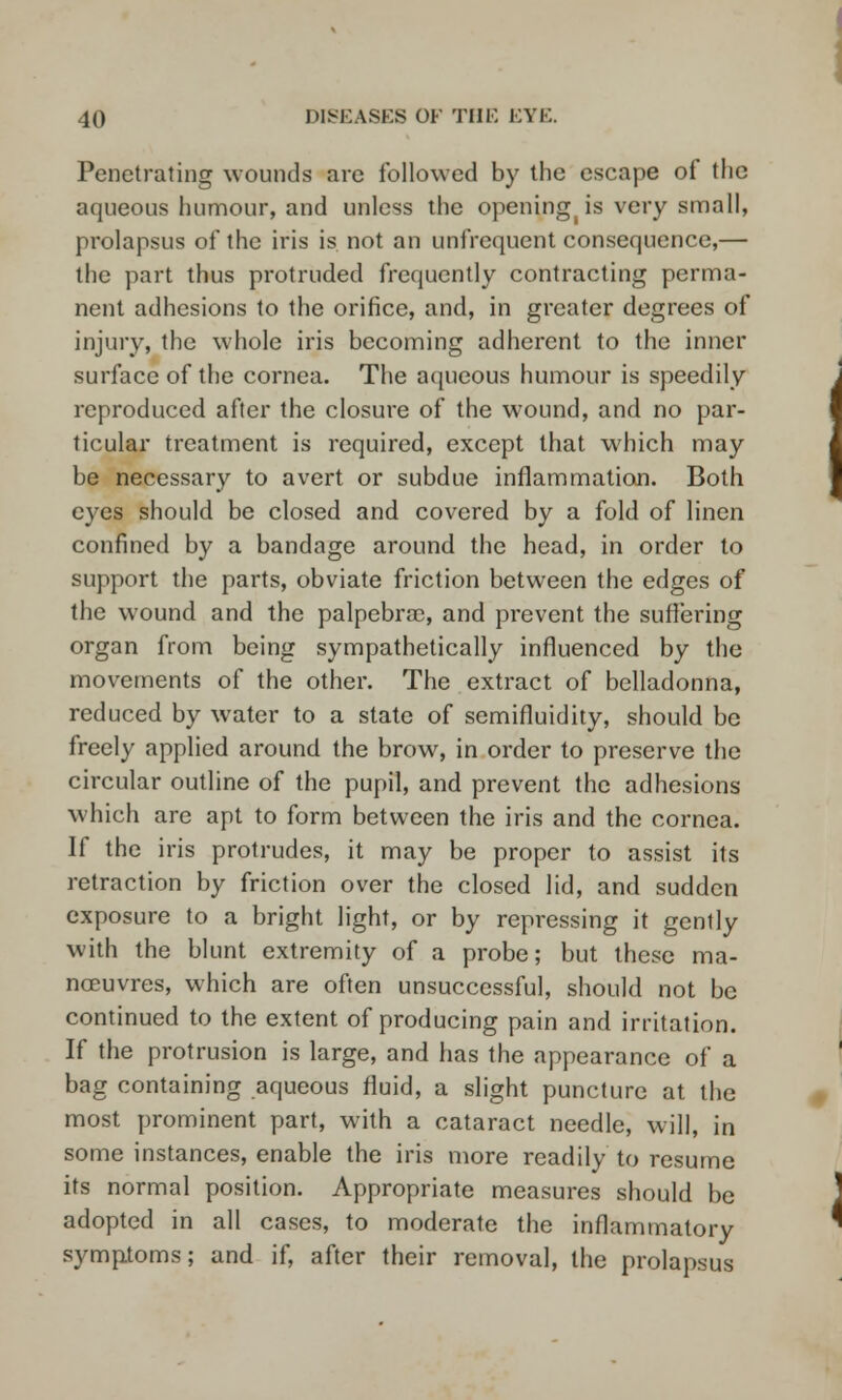 Penetrating wounds are followed by the escape of the aqueous humour, and unless the opening(is very small, prolapsus of the iris is not an unfrequent consequence,— the part thus protruded frequently contracting perma- nent adhesions to the orifice, and, in greater degrees of injury, the whole iris becoming adherent to the inner surface of the cornea. The aqueous humour is speedily reproduced after the closure of the wound, and no par- ticular treatment is required, except that which may be necessary to avert or subdue inflammation. Both eyes should be closed and covered by a fold of linen confined by a bandage around the head, in order to support the parts, obviate friction between the edges of the wound and the palpebra, and prevent the suffering organ from being sympathetically influenced by the movements of the other. The extract of belladonna, reduced by water to a state of semifluidity, should be freely applied around the brow, in order to preserve the circular outline of the pupil, and prevent the adhesions which are apt to form between the iris and the cornea. If the iris protrudes, it may be proper to assist its retraction by friction over the closed lid, and sudden exposure to a bright light, or by repressing it gently with the blunt extremity of a probe; but these ma- noeuvres, which are often unsuccessful, should not be continued to the extent of producing pain and irritation. If the protrusion is large, and has the appearance of a bag containing aqueous fluid, a slight puncture at the most prominent part, with a cataract needle, will, in some instances, enable the iris more readily to resume its normal position. Appropriate measures should be adopted in all cases, to moderate the inflammatory symptoms; and if, after their removal, the prolapsus