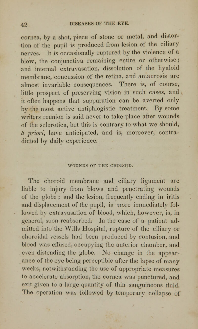 cornea, by a shot, piece of stone or metal, and distor- tion of the pupil is produced from lesion of the ciliary nerves. It is occasionally ruptured by the violence of a blow, the conjunctiva remaining entire or otherwise; and internal extravasation, dissolution of the hyaloid membrane, concussion of the retina, and amaurosis arc almost invariable consequences. There is, of course, little prospect of preserving vision in such cases, and it often happens that suppuration can be averted only by the most active antiphlogistic treatment. By some writers reunion is said never to take place after wounds of the sclerotica, but this is contrary to what we should, & priori, have anticipated, and is, moreover, contra- dicted by daily experience. WOUNDS OF THE CHOROID. The choroid membrane and ciliary ligament are liable to injury from blows and penetrating wounds of the globe ; and the lesion, frequently ending in iritis and displacement of the pupil, is more immediately fol- lowed by extravasation of blood, which, however, is, in general, soon reabsorbed. In the case of a patient ad- mitted into the Wills Hospital, rupture of the ciliary or choroidal vessels had been produced by contusion, and blood was effused, occupying the anterior chamber, and even distending the globe. No change in the appear- ance of the eye being perceptible after the lapse of many weeks, notwithstanding the use of appropriate measures to accelerate absorption, the cornea was punctured, and exit given to a large quantity of thin sanguineous fluid. The operation was followed by temporary collapse of