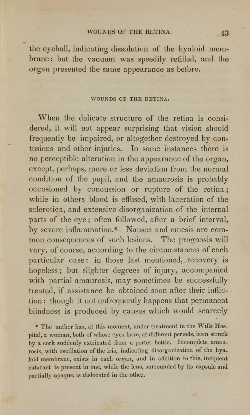 the eyeball, indicating dissolution of the hyaloid mem- brane; but the vacuum was speedily refilled, and the organ presented the same appearance as before. MOUNDS OF THE RETINA. When the delicate structure of the retina is consi- dered, it will not appear surprising that vision should frequently be impaired, or altogether destroyed by con- tusions and other injuries. In some instances there is no perceptible alteration in the appearance of the organ, except, perhaps, more or less deviation from the normal condition of the pupil, and the amaurosis is probably occasioned by concussion or rupture of the retina; while in others blood is effused, with laceration of the sclerotica, and extensive disorganization of the internal parts of the eye; often followed, after a brief interval, by severe inflammation.* Nausea and emesis are com- mon consequences of such lesions. The prognosis will vary, of course, according to the circumstances of each particular case: in those last mentioned, recovery is hopeless ; but slighter degrees of injury, accompanied with partial amaurosis, may sometimes be successfully treated, if assistance be obtained soon after their inflic- tion ; though it not unfrequently happens that permanent blindness is produced by causes which would scarcely * The author has, at this moment, under treatment in the Wills Hos- pital, a woman, both of whose eyes have, at different periods, been struck by a cork suddenly extricated from a porter bottle. Incomplete amau- rosis, with oscillation of the iris, indicating disorganization of the hya- loid membrane, exists in each organ, and in addition to this, incipient cataract is present in one, while the lens, surrounded by its capsule and partially opaque, is dislocated in the other.