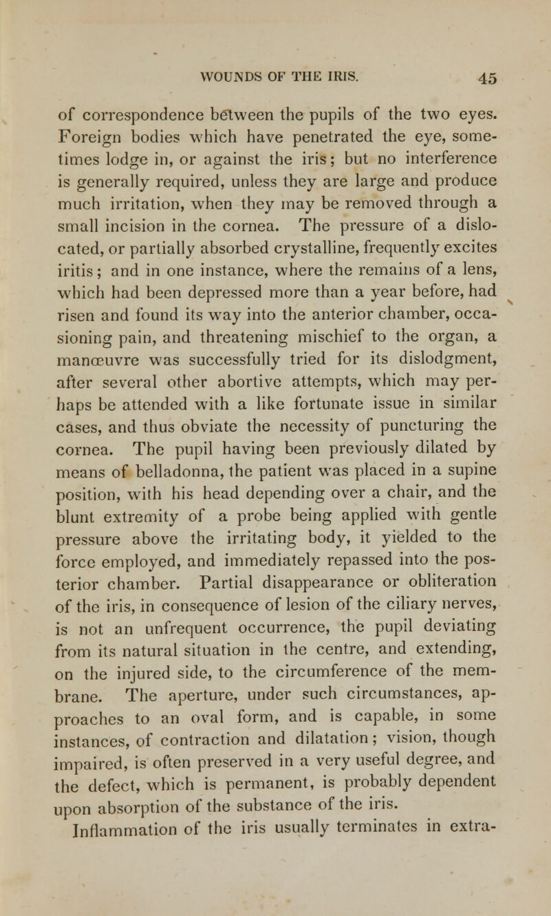 of correspondence between the pupils of the two eyes. Foreign bodies which have penetrated the eye, some- times lodge in, or against the iris; but no interference is generally required, unless they are large and produce much irritation, when they may be removed through a small incision in the cornea. The pressure of a dislo- cated, or partially absorbed crystalline, frequently excites iritis; and in one instance, where the remains of a lens, which had been depressed more than a year before, had risen and found its way into the anterior chamber, occa- sioning pain, and threatening mischief to the organ, a mana?uvre was successfully tried for its dislodgment, after several other abortive attempts, which may per- haps be attended with a like fortunate issue in similar cases, and thus obviate the necessity of puncturing the cornea. The pupil having been previously dilated by means of belladonna, the patient was placed in a supine position, with his head depending over a chair, and the blunt extremity of a probe being applied with gentle pressure above the irritating body, it yielded to the force employed, and immediately repassed into the pos- terior chamber. Partial disappearance or obliteration of the iris, in consequence of lesion of the ciliary nerves, is not an unfrequent occurrence, the pupil deviating from its natural situation in the centre, and extending, on the injured side, to the circumference of the mem- brane. The aperture, under such circumstances, ap- proaches to an oval form, and is capable, in some instances, of contraction and dilatation; vision, though impaired, is often preserved in a very useful degree, and the defect, which is permanent, is probably dependent upon absorption of the substance of the iris. Inflammation of the iris usually terminates in extra-